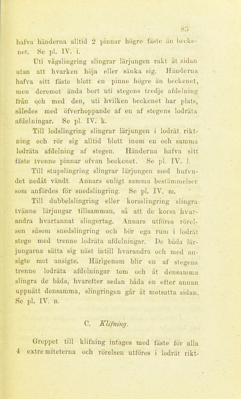 hafva händerna alltid 2 pinnar högre fäste.än becke- net. Se pl. IY. i. Uti vågslingring slingrar lärjungen rakt ät sidan utan att hvarken höja eller sänka sig. Händerna hafva sitt fäste blott en pinne högre än beckenet, men deremot ända bort uti stegens tredje afdelning från o,ch med den, uti hvilken beckenet har plats, således med öfverhoppande af en af stegens lodräta afdelningar. Se pl. IV. k. Till lodslingriug slingrar lärjungen i lodrät rikt- ning och rör sig alltid blott inom en och samma lodräta afdelning af stegen. Händerna hafva sitt fäste tvenne pinnar ofvan beckenet. Se pl. IY. 1. Till stupslingriug slingrar lärjungen med hufvu- det nedåt vändt. Annars enligt samma bestämmelser som anfördes för suedslingring. Se pl. IV. m. Till dubbelslingring eller korsslingring slingra tvänne lärjungar tillsamman, så att de korsa hvar- andra hvartannat slingertag. Annars ut föres rörel- sen såsom snedslingring och bör ega rum i lodrät stege med trenne lodräta afdelningar. De båda lär- jungarna sätta sig näst intill hvarandra och med an- sigte mot ausigte. Härigenom blir en af stegens trenne lodräta afdelningar tom och åt densamma slingra de båda, hvarefter sedan båda en efter annan uppnått densamma, slingringen går åt motsatta sidan. Se pl. IV. n. C. Klifning. Greppet till klifning intages med fäste för alla 4 extre miteterna och rörelsen utföres i lodrät rikt-