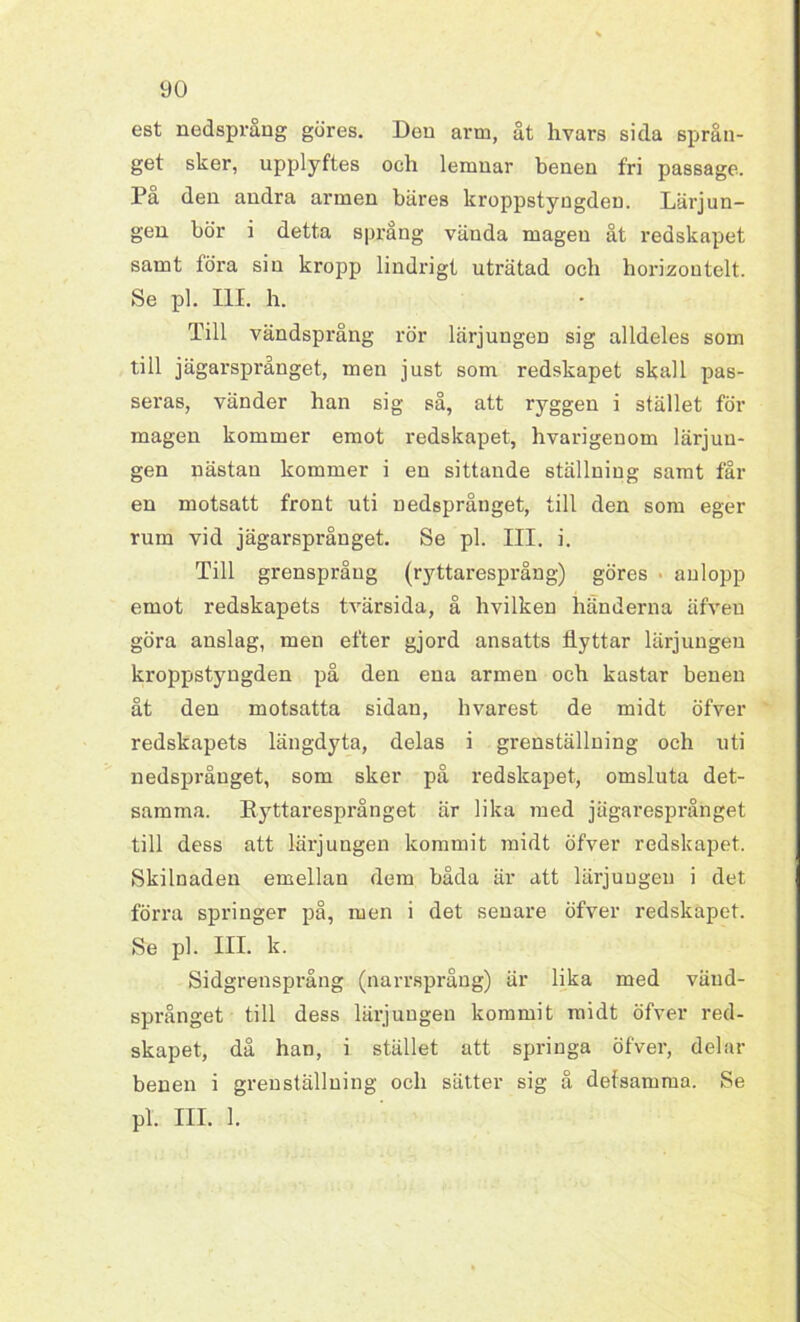 yo est nedsprang göres. Den arm, åt hvars sida språn- get sker, upplyftes och lemuar benen fri passage. På den andra armen bäres kroppstyngden. Lärjun- gen bör i detta språng vända magen åt redskapet samt föra sin kropp lindrigt uträtad och horizontelt. Se pl. III. h. Till vändsprång rör lärjungen sig alldeles som till jägarsprånget, men just som redskapet skall pas- seras, vänder han sig så, att ryggen i stället för magen kommer emot redskapet, hvarigenom lärjun- gen nästan kommer i en sittande ställning samt fål- en motsatt front uti nedsprånget, till den som eger rum vid jägarsprånget. Se pl. III. i. Till grenspråug (ryttaresprång) göres aulopp emot redskapets tvärsida, å hvilken händerna äfveu göra anslag, men efter gjord ansatts flyttar lärjungen kroppstyngden på den ena armen och kastar benen åt den motsatta sidan, hvarest de midt öfver redskapets längdyta, delas i grenställning och uti nedsprånget, som sker på redskapet, omsluta det- samma. Kyttaresprånget är lika med jägaresprånget till dess att lärjungen kommit midt öfver redskapet. Skilnaden emellan dem båda är att lärjungen i det förra springer på, men i det senare öfver redskapet. Se pl. HL k. Sidgrensprång (narrsprång) är lika med vänd- språnget till dess lärjungen kommit midt öfver red- skapet, då han, i stället att springa öfver, delar benen i grenställuing och sätter sig å defsamma. Se pl. III. 1.