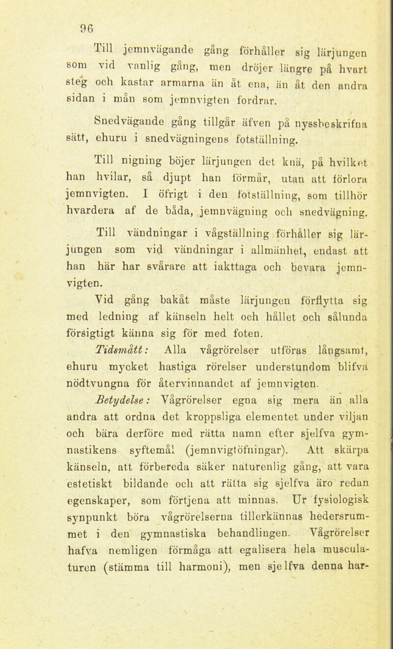 1 iH jemnvägande gang förhåller sig lärjungen som vid vanlig gång, men dröjer längre på hvart steg och kastar armarna än åt ena, än åt den andra sidan i mån som jemnvigten fordrar. Snedvägaude gang tillgår äfven på nyssbcskrifna sätt, ehuru i snedvägningens fotställning. Till nigning böjer lärjungen det knä, på hvilket han hvilar, sa djupt han förmår, utan att förlora jemnvigten. 1 öfrigt i den fotställning, som tillhör hvardera af de båda, jemnvägning och suedvägning. Till vändningar i vågställning förhåller sig lär- jungen som vid vändningar i allmänhet, endast att han här har svårare att iakttaga och bevara jemn- vigten. Vid gång bakåt måste lärjungen förflytta sig med ledning af känseln helt och hållet och sålunda försigtigt känna sig för med foten. Tidsmått: Alla vågrörelser utföras långsamt, ehuru mycket hastiga rörelser understundom blifva nödtvungna för återvinnandet af jemnvigten. Betydelse: Vågrörelser egna sig mera än alla andra att ordna det kroppsliga elementet under viljan och bära derföre med rätta namn efter sjelfva gym- nastikens syftemål (jemnvigtöfningar). Att skärpa känseln, att förbereda säker naturenlig gång, att vara estetiskt bildande och att rätta sig sjelfva äro redan egenskaper, som förtjena att minnas. Ur fysiologisk synpunkt böra vågrörelserna tillerkännas hedersrum- met i den gymnastiska behandlingen. Vågrörelser hafva nemligen förmåga att egalisera hela muscula- turen (stämma till harmoui), men sjelfva denna har-