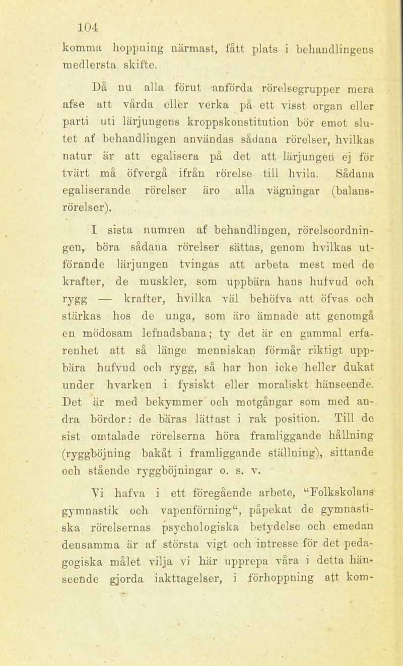 komma hoppuing närmast, fått plats i behandlingens medlersta skifte. Da nu alla förut anförda rörelsegrupper mera afse att vårda eller verka på ett visst organ eller parti uti lärjungens kroppskonstitution bör emot slu- tet af behandlingen användas sådana rörelser, hvilkas natur är att egalisera på det att lärjungen ej för tvärt må öfvergå ifrån rörelse till hvila. Sådana egaliserande rörelser äro alla vägningar (balans- rörelser). I sista numren af behandlingen, rörelseordnin- gen, böra sådana rörelser sättas, genom hvilkas ut- förande lärjungen tvingas att arbeta mest med de krafter, de muskler, som uppbära hans hufvud och rygg — krafter, hvilka väl behöfva att öfvas och stärkas hos de unga, som äro ämnade att genomgå en mödosam lefnadsbana; ty det är en gammal erfa- renhet att så länge menniskan förmår riktigt upp- bära hufvud och rygg, så har hon icke heller dukat under hvarken i fysiskt eller moraliskt hänseende. Det är med bekymmer och motgångar som med an- dra bördor: de bäras lättast i rak position. Till de sist omtalade rörelserna höra framliggande hållning (ryggböjning bakåt i framliggande ställning), sittande och stående ryggböjningar o. s. v. Vi hafva i ett föregående arbete, “Folkskolans gymnastik och vapenförning“, påpekat de gymnasti- ska rörelsernas psychologiska betydelse och emedan densamma är af största vigt och intresse för det peda- gogiska målet vilja vi här upprepa våra i detta hän- seende gjorda iakttagelser, i förhoppning att kom-