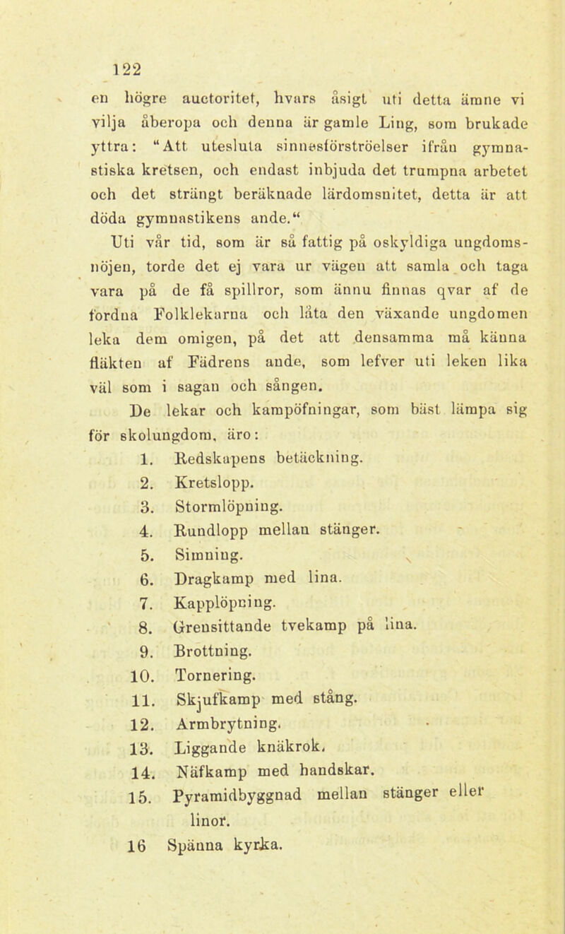 en högre auctoritet, hvars åsigt uti detta ämne vi vilja åberopa och denua är gamle Ling, som brukade yttra: “Att utesluta sinnesförströelser ifrån gymna- stiska kretsen, och endast inbjuda det trumpna arbetet och det strängt beräknade lärdomsnitet, detta är att döda gymnastikens ande.“ Uti vår tid, som är så fattig på oskyldiga ungdoms- nöjen, torde det ej vara ur vägen att samla och taga vara på de få spillror, som ännu finnas qvar af de fordua Folklekarna och låta den växande ungdomen leka dem omigen, på det att densamma må känna fläkten af Fädrens ande, som lefver uti leken lika väl som i sagan och sången. De lekar och kampöfningar, som bäst lämpa sig för skolungdom, äro: 1. Redskapens betäckning. 2. Kretslopp. 3. Stormlöpning. 4. Rundlopp mellan stänger. - 5. Simning. s 6. Dragkamp med lina. 7. Kapplöpning. 8. Greusittande tvekamp på lina. 9. Brottning. 10. Tornering. 11. Skjufkamp med stång. 12. Armbrytning. 13. Liggande knäkrok, 14. Näfkamp med handskar. 15. Pyramidbyggnad mellan stänger eller linor. 16 Spänna kyrka.
