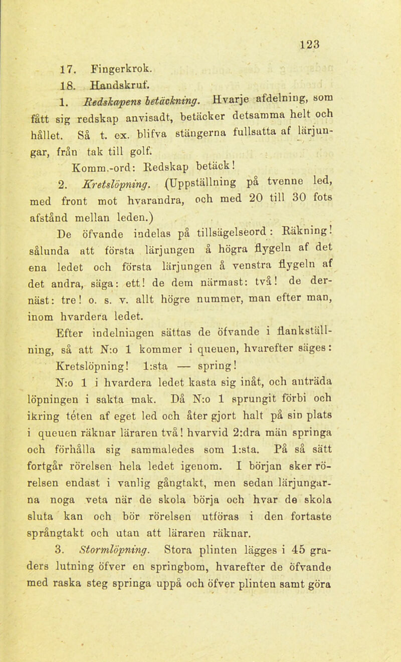 17. Fingerkrok. 18. Handskruf. 1. Redskapens betäckning. Hvarje afdelning, som fått sig redskap anvisadt, betäcker detsamma helt och hållet. Så t. ex. blifva stängerna fullsatta af lärjun- gar, från tak till golf. Komm.-ord: Redskap betäck! 2. Kretslöpning. (Uppställning på tvenne led, med front mot hvarandra, och med 20 till 30 fots afstånd mellan leden.) De öfvande indelas på tillsägelseord: Räkning! sålunda att första lärjungen å högra flygeln af det ena ledet och första lärjungen å venstra flygeln af det andra, säga: ett! de dem närmast: tva! de der- näst: tre! o. s. v. allt högre nummer, man efter man, inom hvardera ledet. Efter indelningen sättas de öfvande i flankställ- ning, så att N:o 1 kommer i queuen, hvarefter säges: Kretslöpning! l:sta — spring! N:o 1 i hvardera ledet kasta sig inåt, och anträda löpningen i sakta mak. Då N:o 1 sprungit förbi och ikring téten af eget led och åter gjort halt på sin plats i queuen räknar läraren två! hvarvid 2:dra män springa och förhålla sig sammaledes som l:sta. På så sätt fortgår rörelsen hela ledet igenom. I början sker rö- relsen endast i vanlig gångtakt, men sedan lärjungar- na noga veta när de skola börja och hvar de skola sluta kan och bör rörelsen utföras i den fortaste språngtakt och utan att läraren räknar. 3. Stormlöpning. Stora plinten lägges i 45 gra- ders lutning öfver en springbom, hvarefter de öfvande med raska steg springa uppå och öfver plinten samt göra