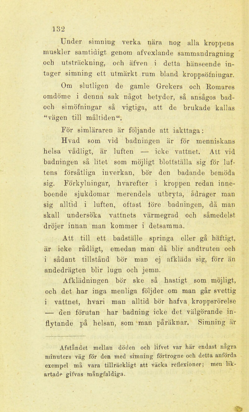 1 Under simning verka nära nog alla kroppens muskler samtidigt genom afvexlande sammaudragning och utsträckning, och äfven i detta hänseende in- tager simning ett utmärkt rum bland kroppsöfningar. Om slutligen de gamle Grekers och Romares omdöme i denna sak något betyder, så ansågos bad- och simöfningar så vigtiga, att de brukade kallas “vägen till måltiden1*. För simläraren är följande att iakttaga: Hvad som vid baduingen är för menniskans helsa vådligt, är luften — icke vattnet. Att vid badningen så litet som möjligt blottställa sig för luf- tens försåtliga inverkan, bör den badande bemöda sig. Förkylningar, h varefter i kroppen redan inne- boende sjukdomar merendels utbryta, ådrager man sig alltid i luften, oftast före badningen, då man skall undersöka vattnets värmegrad och såmedelst dröjer innan man kommer i detsamma. Att till ett badställe springa eller gå häftigt, är icke rådligt, emedan man då blir andtruten och i sådant tillstånd bör man ej afkläda sig, förr än andedrägten blir lugn och jemn. Afklädningen bör ske så hastigt som möjligt, och det har inga menliga följder om man går svettig i vattnet, hvari man alltid bör hafva kroppsrörelse — den förutan har badniug icke det välgörande in- flytande på helsan, som man påräknar. Simning är Afståndet meilau döden och iifvet var här endast några minuters väg för den med simning förtrogne och detta anförda exempel må vara tillräckligt att väcka reflexioner: men lik- artade gifvas mångfaldiga.