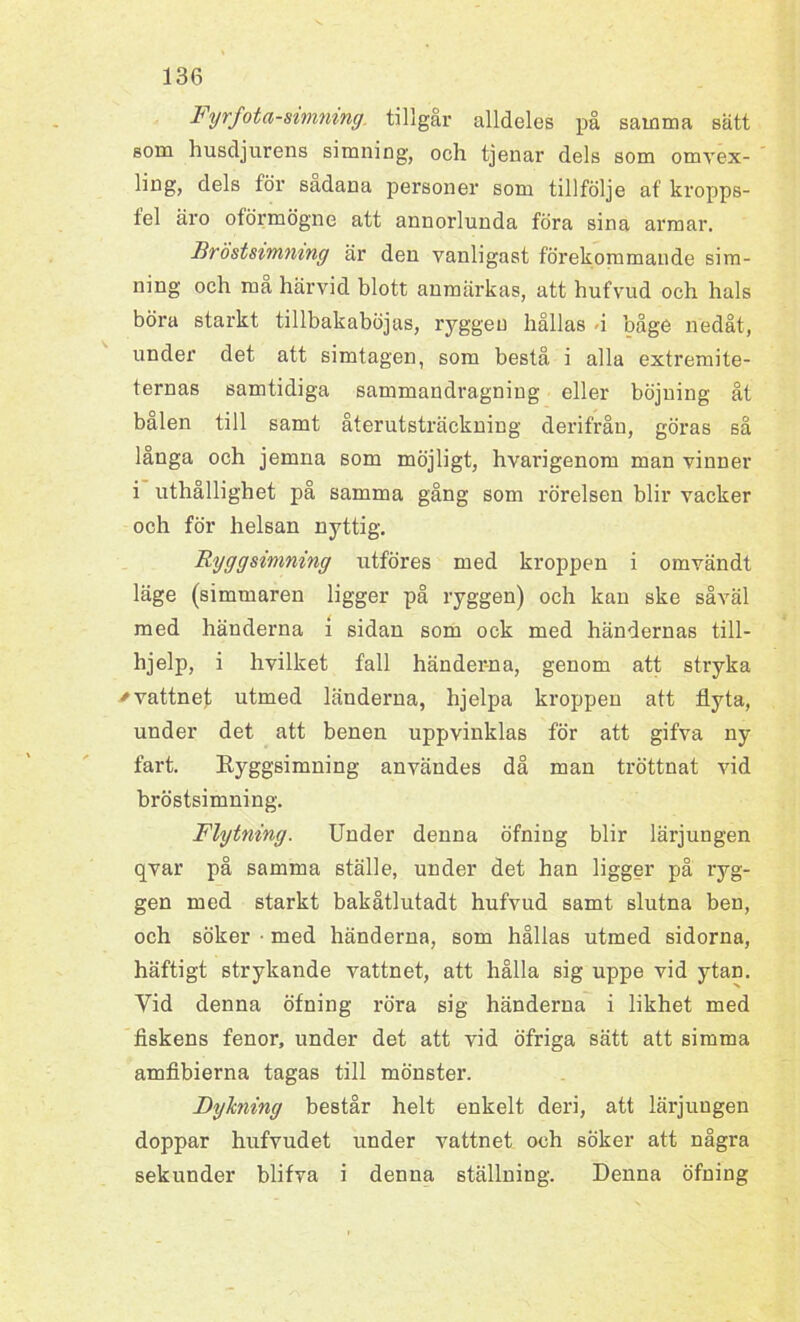 Fyrfota-simning. tillgår alldeles på samma sätt som husdjurens simning, och tjenar dels som omvex- ling, dels för sadana personer som tillfölje af kropps- tel äro oförmögne att annorlunda föra sina armar. Bröstsimning är den vanligast förekommande sim- ning och må härvid blott anmärkas, att hufvud och hals böra starkt tillbakaböjas, ryggen hållas -i båge nedåt, under det att simtagen, som bestå i alla extremite- ternas samtidiga sammandragning eller böjning åt bålen till samt återutsträckning derifråu, göras sä långa och jemna som möjligt, hvarigenom man vinner i uthållighet på samma gång som rörelsen blir vacker och för helsan nyttig. Ryggsimning utföres med kroppen i omvändt läge (simmaren ligger på ryggen) och kan ske såväl med händerna i sidan som ock med händernas till- lijelp, i hvilket fall händer-na, genom att stryka * vattnet utmed länderna, hjelpa kroppen aft flyta, under det att benen uppvinklas för att gifva ny fart. Ryggsimning användes då man tröttnat vid bröstsimning. Flytning. Under denna öfniug blir lärjungen qvar på samma ställe, under det han ligger på ryg- gen med starkt bakåtlutadt hufvud samt slutna ben, och söker ■ med händerna, som hållas utmed sidorna, häftigt strykande vattnet, att hålla sig uppe vid ytan. Vid denna öfning röra sig händerna i likhet med fiskens fenor, under det att vid öfriga sätt att simma amfibierna tagas till mönster. Dylcning består helt enkelt deri, att lärjungen doppar hufvudet under vattnet och söker att några sekunder blifva i denna ställning. Denna öfning