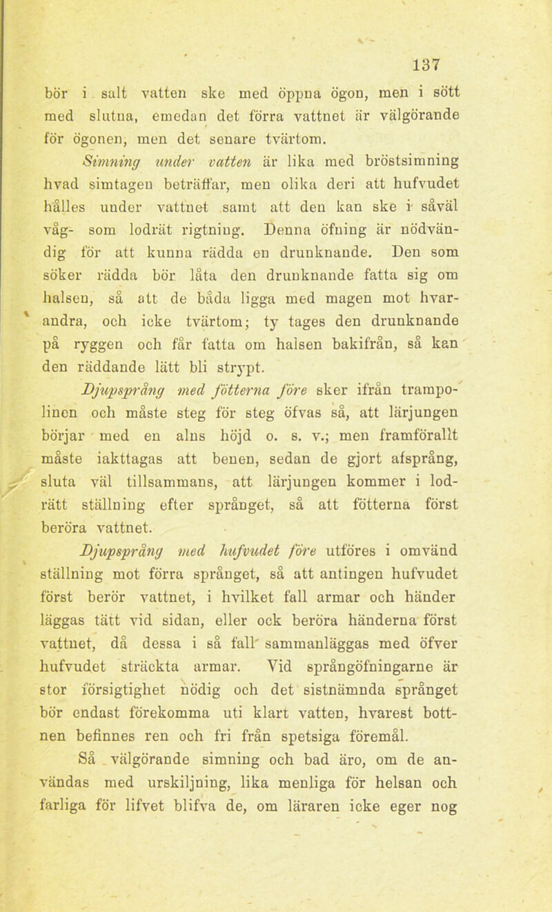 bör i salt vatten ske med öppna ögon, men i sött med slutna, emedan det förra vattnet är välgörande för ögonen, men det senare tvärtom. Simning under vatten är lika med bröstsimning hvad simtagen beträffar, men olika deri att hufvudet hålles under vattnet samt att den kan ske i' såväl våg- som lodrät rigtuing. Denna öfning är nödvän- dig för att kunna rädda en drunknande. Den som söker rädda bör låta den drunknande fatta sig om halsen, så att de båda ligga med magen mot hvar- andra, och icke tvärtom; ty tages den drunknande på ryggen och får fatta om halsen bakifrån, så kan den räddande lätt bli strypt. Djupsprång med fotterna före sker ifrån trampo- linen och måste steg för steg öfvas så, att lärjungen börjar med en alns höjd o. s. v.; men framförallt måste iakttagas att benen, sedan de gjort afsprång, sluta väl tillsammans, att lärjungen kommer i lod- rätt ställning efter språnget, så att fotterna först beröra vattnet. Djupsprång med hufvudet före utföres i omvänd ställning mot förra språnget, så att antingen hufvudet först berör vattnet, i hvilket fall armar och händer läggas tätt vid sidan, eller ock beröra händerna först vattnet, då dessa i så fall' sammanläggas med öfver hufvudet sträckta armar. Vid språngöfningarne är stor försigtighet nödig och det sistnämnda språnget bör endast förekomma uti klart vatten, hvarest bott- nen befinnes ren och fri från spetsiga föremål. Så välgörande simning och bad äro, om de an- vändas med urskiljning, lika menliga för helsan och farliga för lifvet blifva de, om läraren icke eger nog