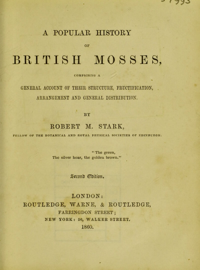 OP BRITISH MOSSES, COMPRISING A GENERAL ACCOUNT OE THEIR STRUCTURE, FRUCTIFICATION, ARRANGE.MENT AND GENERAL DISTRIBUTION. BY ROBERT M. STARK, FEM.OW OF THE BOTANICAL AND ROYAL PHYSICAL SOCIETIES OF EDINBURGH. “ The green, The silver hoar, the golden brow'n.” ^cconti LONDON: ROUTLEDGE, WARNE, & ROUTLEDGE, FARPJNGDON STREET; NEW YORK; 56, WALKER STREET. 1860.