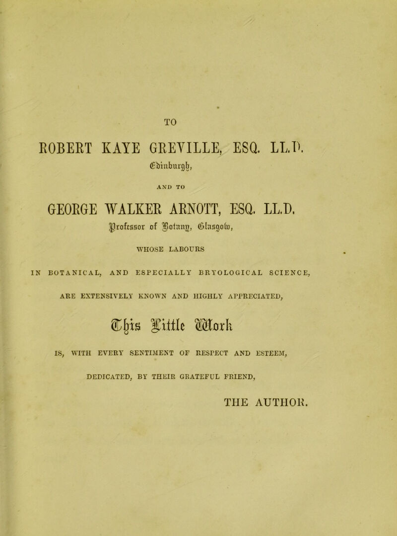 TO ROBERT KAYE GREVILLE, ESQ. LLB. Cbiuburgb, AND TO GEORGE WALKER ARNOTT, ESQ. LL.I). ^rofissor of ^otann, (lalasgob, WHOSE LABOURS IN BOTANICAL, AND ESPECIALLY BRYOLOGICAL SCIENCE, ARE EXTENSIVELY KNOWN AND HIGHLY APPRECIATED, Cfjxs ®l0rh IS, WITH EVERY SENTIMENT OF RESPECT AND ESTEEM, DEDICATED, BY THEIR GRATEFUL FRIEND, THE AUTIIOK