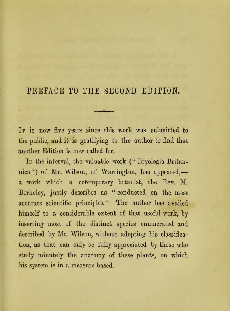 PREFACE TO THE SECOND EDITION. It is now five years since tliis work was submitted to the public, and it is gratifying to the author to find that another Edition is now called for. In the interval, the valuable work (“ Bryologia Britan- nica’) of Mr. Wilson, of Warrington, has appeared,— a work which a cotemporary botanist, the Rev. M. Berkeley, justly describes as “ conducted on the most accurate scientific principles.^' The author has availed himself to a considerable extent of that useful work, by inserting most of the distinct species enumerated and described by Mr. Wilson, without adopting his classifica- tion, as that can only be fully appreciated by those who study minutely the anatomy of these plants, on which his system is in a measure based.