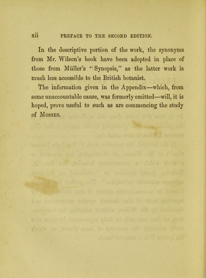 In the descriptive portion of the work, the synonyms from Mr. Wilson's book have been adopted in place of those from Muller’s “ Synopsis,” as the latter work is much less accessible to the British botanist. The information given in the Appendix—which, from some unaccountable cause, was formerly omitted—will, it is hoped, prove useful to such as are commencing the study of Mosses.