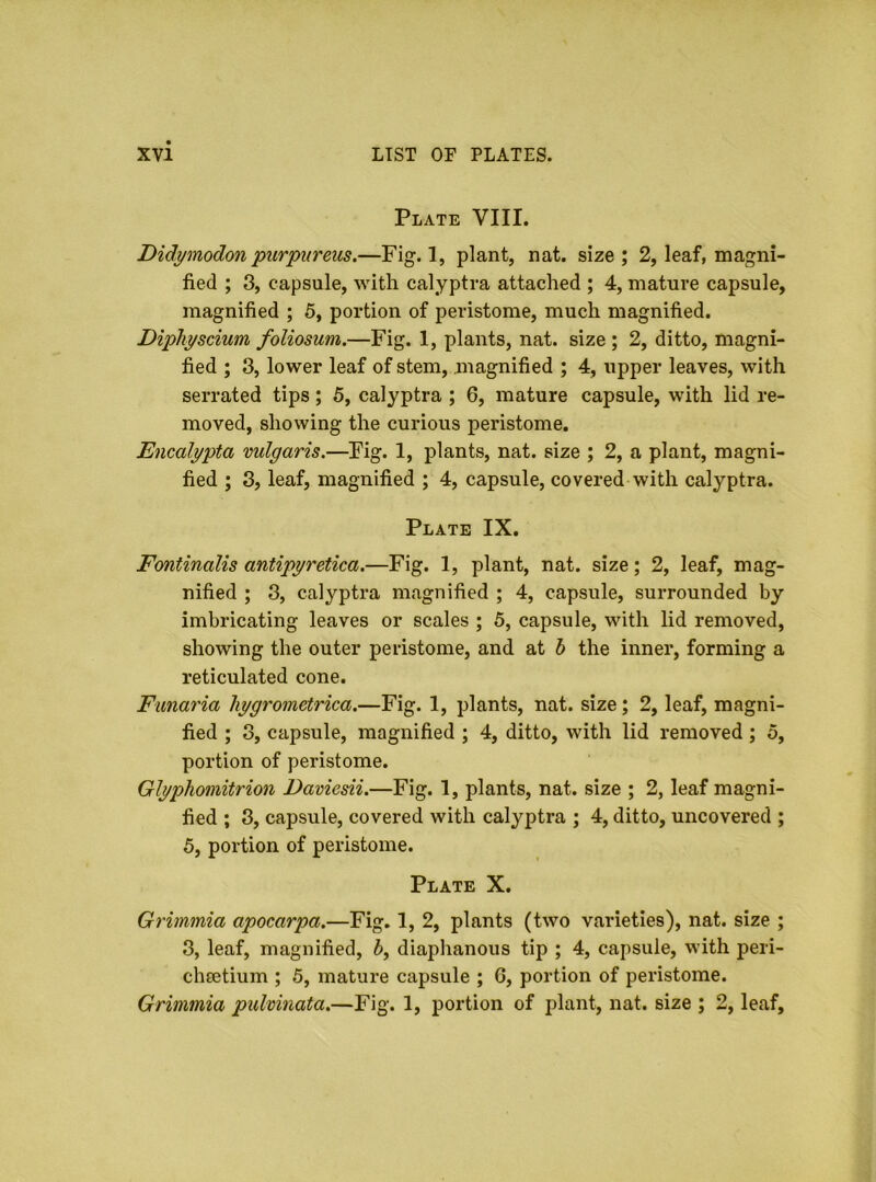 Plate VIII. Didymodon purpureus.—Fig. 1, plant, nat. size ; 2, leaf, magni- fied ; 3, capsule, with calyptra attached ; 4, mature capsule, magnified ; 5, portion of peristome, much magnified. Diphyscium foliosum.—Fig. 1, plants, nat. size ; 2, ditto, magni- fied ; 3, lower leaf of stem, magnified ; 4, upper leaves, with serrated tips; 5, calyptra ; 6, mature capsule, with lid re- moved, showing the curious peristome. Encalypta vulgaris.—Fig. 1, plants, nat. size ; 2, a plant, magni- fied ; 3, leaf, magnified ; 4, capsule, covered with calyptra. Plate IX. Fontinalis antipyretica.—Fig. 1, plant, nat. size; 2, leaf, mag- nified ; 3, calyptra magnified ; 4, capsule, surrounded by imbricating leaves or scales ; 5, capsule, with lid removed, showing the outer peristome, and at h the inner, forming a reticulated cone. Funaria hygrometrica.—Fig. 1, plants, nat. size; 2, leaf, magni- fied ; 3, capsule, magnified ; 4, ditto, with lid removed; o, portion of peristome. Glyphomitrion Daviesii.—Fig. 1, plants, nat. size ; 2, leaf magni- fied ; 3, capsule, covered with calyptra ; 4, ditto, uncovered ; 5, portion of peristome. Plate X. Grimmia apocarpa.—Fig. 1, 2, plants (two varieties), nat. size ; 3, leaf, magnified, h, diaphanous tip ; 4, capsule, with peri- cheetium ; 5, mature capsule ; 6, portion of peristome. Grimmia pulvinata.—Fig. 1, portion of plant, nat. size ; 2, leaf.