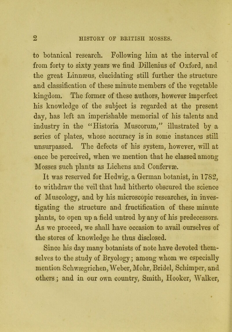 to botanical research. Following him at the interval of from forty to sixty years we find Dillenius of Oxford, and the great Linnmus, elucidating still further the structure and classification of these minute members of the vegetable kingdom. The former of these authors, however imperfect his knowledge of the subject is regarded at the present day, has left an imperishable memorial of his talents and industry in the “Historia Muscorum, illustrated by a series of plates, whose accuracy is in some instances still unsurpassed. The defects of his system, however, will at once be perceived, when we mention that he classed among Mosses such plants as Lichens and Confervae. It was reserved for Hedwig, a German botanist, in 1782, to withdraw the veil that had hitherto obscured the science of Muscology, and by his microscopic researches, in inves- tigating the structure and fructification of these minute plants, to open up a field untrod by any of his predecessors. As we proceed, we shall have occasion to avail ourselves of the stores of knowledge he thus disclosed. Since his day many botanists of note have devoted them- selves to the study of Bryology; among whom we especially mention Schwmgrichen, Weber, Mohr, Bridel, Schimper, and others; and in our own country, Smith, Hooker, Walker,