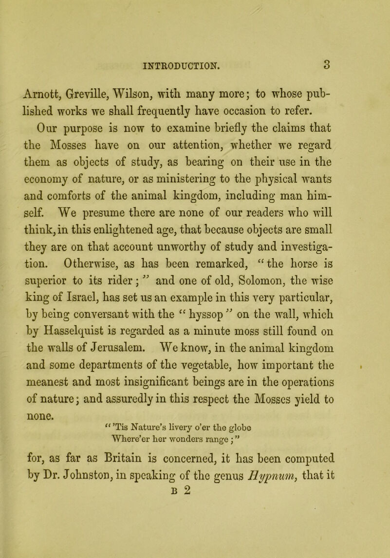 Arnott, Greville, Wilson, with many more; to whose pub- lished works we shall frequently have occasion to refer. Our purpose is now to examine briefly the claims that the Mosses have on our attention, whether we regard them as objects of study, as bearing on their use in the economy of nature, or as ministering to the physical wants and comforts of the animal kingdom, including man him- self. We presume there are none of our readers who will think, in this enlightened age, that because objects are small they are on that account unworthy of study and investiga- tion. Otherwise, as has been remarked, ‘‘the horse is superior to its rider;and one of old, Solomon, the wise king of Israel, has set us an example in this very particular, by being conversant with the “ hyssop'' on the wall, which by Hasselquist is regarded as a minute moss still found on the walls of Jerusalem. We know, in the animal kingdom and some departments of the vegetable, how important the meanest and most insignificant beings are in the operations of nature; and assuredly in this respect the Mosses yield to none. ’Tis Nature’s livery o’er the globe Where’er her wonders range ; ” for, as far as Britain is concerned, it has been computed by Dr. Johnston, in speaking of the genus Hypnim, that it B 2