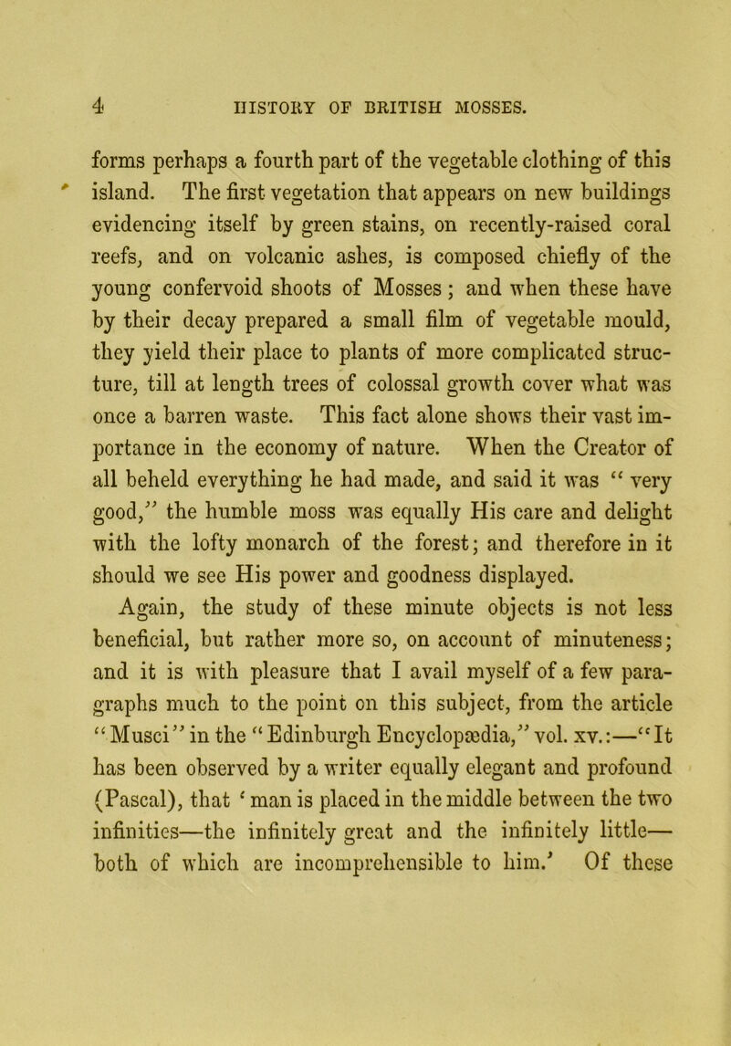 forms perhaps a fourth part of the vegetable clothing of this island. The first vegetation that appears on new buildings evidencing itself by green stains, on recently-raised coral reefs, and on volcanic ashes, is composed chiefly of the young confervoid shoots of Mosses; and when these have by their decay prepared a small film of vegetable mould, they yield their place to plants of more complicated struc- ture, till at length trees of colossal growth cover what was once a barren waste. This fact alone shows their vast im- portance in the economy of nature. When the Creator of all beheld everything he had made, and said it was “ very good,'' the humble moss was equally His care and delight with the lofty monarch of the forest; and therefore in it should we see His power and goodness displayed. Again, the study of these minute objects is not less beneficial, but rather more so, on account of minuteness; and it is with pleasure that I avail myself of a few para- graphs much to the point on this subject, from the article ‘‘Musci in the “Edinburgh Encyclopaedia, vol. xv.:—“It has been observed by a writer equally elegant and profound (Pascal), that ^ man is placed in the middle between the two infinities—the infinitely great and the infinitely little— both of which are incomprehensible to him.' Of these