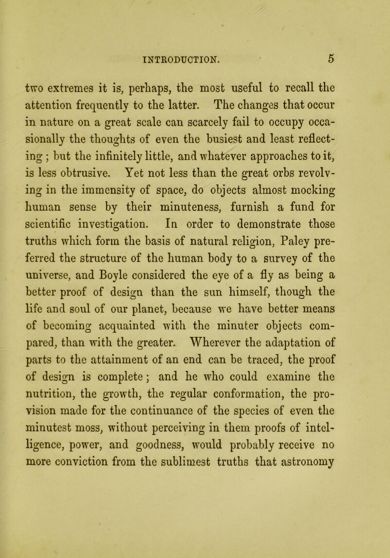 two extremes it is, perhaps, the most useful to recall the attention frequently to the latter. The changes that occur in nature on a great scale can scarcely fail to occupy occa- sionally the thoughts of even the busiest and least reflect- ing ; but the infinitely little, and whatever approaches to it, is less obtrusive. Yet not less than the great orbs revolv- ing in the immensity of space, do objects almost mocking human sense by their minuteness, furnish a fund for scientific investigation. In order to demonstrate those truths which form the basis of natural religion, Paley pre- ferred the structure of the human body to a survey of the universe, and Boyle considered the eye of a fly as being a better proof of design than the sun himself, though the life and soul of our planet, because we have better means of becoming acquainted with the minuter objects com- pared, than with the greater. Wherever the adaptation of parts to the attainment of an end can be traced, the proof of design is complete; and he who could examine the nutrition, the growth, the regular conformation, the pro- vision made for the continuance of the species of even the minutest moss, without perceiving in them proofs of intel- ligence, power, and goodness, would probably receive no more conviction from the sublimest truths that astronomy