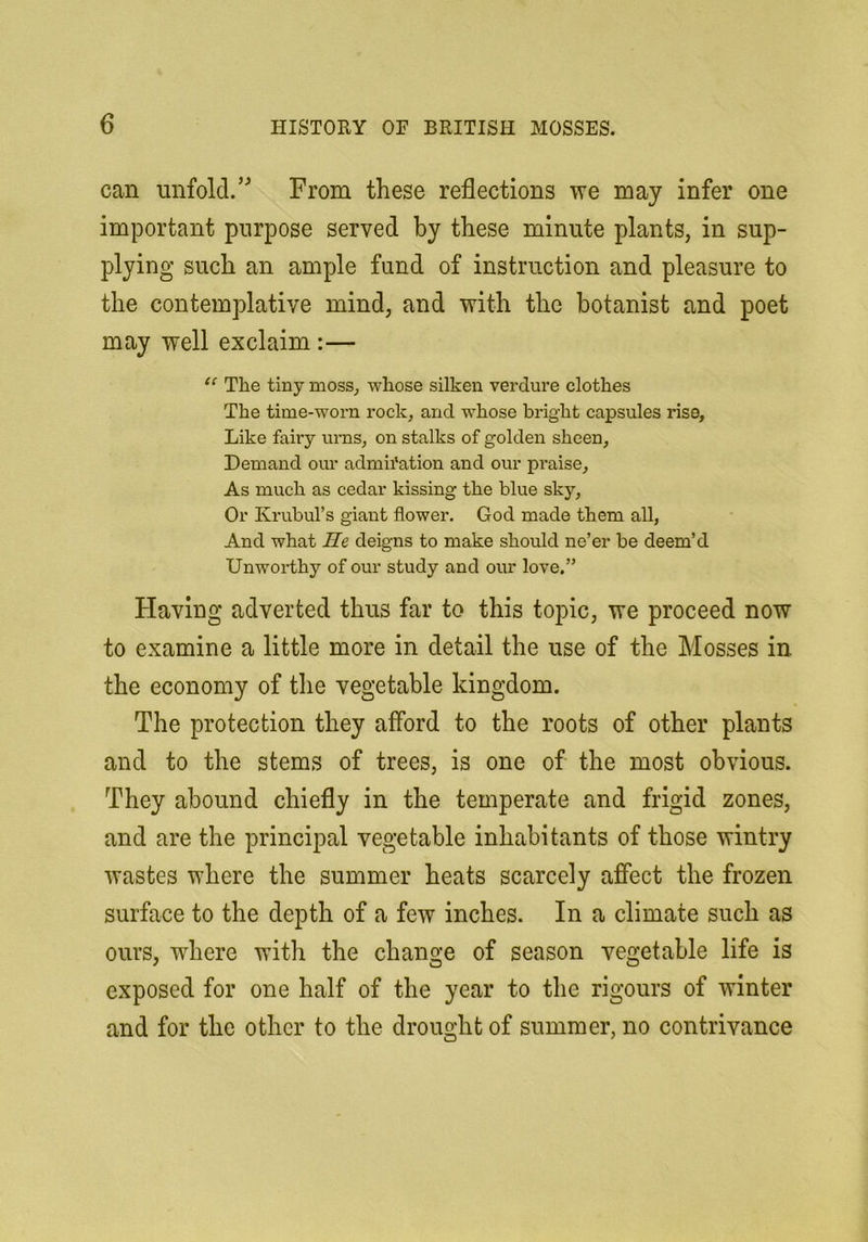 can unfold.’^ From these reflections we may infer one important purpose served by these minute plants, in sup- plying such an ample fund of instruction and pleasure to the contemplative mind, and with the botanist and poet may well exclaim :— The tiny moss^ whose silken verdure clothes The time-worn rock, and whose bright capsules rise. Like fairy ums, on stalks of golden sheen, Demand our admii'ation and our praise. As much as cedar kissing the blue sky. Or Krubul’s giant flower. God made them all, And what He deigns to make should ne’er be deem’d Unworthy of our study and our love.” Having adverted thus far to this topic, we proceed now to examine a little more in detail the use of the Mosses in the economy of the vegetable kingdom. The protection they afford to the roots of other plants and to the stems of trees, is one of the most obvious. They abound chiefly in the temperate and frigid zones, and are the principal vegetable inhabitants of those wintry wastes where the summer heats scarcely affect the frozen surface to the depth of a few inches. In a climate such as ours, where with the change of season vegetable life is exposed for one half of the year to the rigours of winter and for the other to the drought of summer, no contrivance