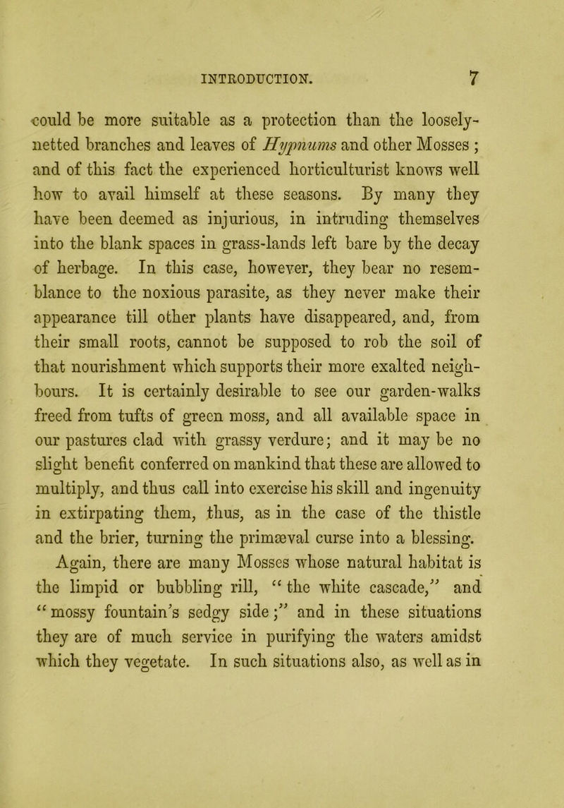 could be more suitable as a protection than the loosely- netted branches and leaves of Hypnums and other Mosses ; and of this fact the experienced horticulturist knows well how to avail himself at these seasons. By many they have been deemed as injurious, in intruding themselves into the blank spaces in grass-lands left bare by the decay of herbage. In this case, however, they bear no resem- blance to the noxious parasite, as they never make their appearance till other plants have disappeared, and, from their small roots, cannot be supposed to rob the soil of that nourishment which supports their more exalted neigh- bours. It is certainly desirable to see our garden-walks freed from tufts of green moss, and all available space in our pastures clad with grassy verdure; and it may be no slight benefit conferred on mankind that these are allowed to multiply, and thus call into exercise his skill and ingenuity in extirpating them, thus, as in the case of the thistle and the brier, turning the primaeval curse into a blessing. Again, there are many Mosses whose natural habitat is the limpid or bubbling rill, “ the white cascade, and “ mossy fountains sedgy side; and in these situations they are of much service in purifying the waters amidst which they vegetate. In such situations also, as well as in