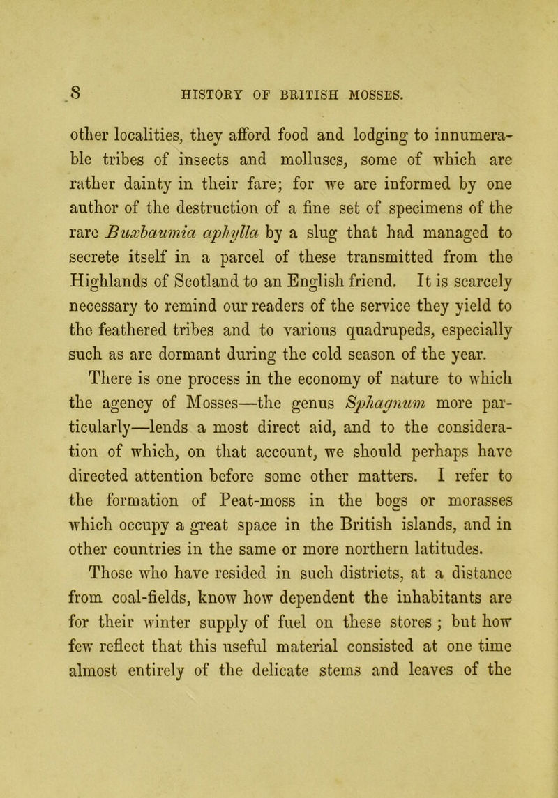 other localities^ they afford food and lodging to innumera- ble tribes of insects and molluscs, some of which are rather dainty in their fare; for w'e are informed by one author of the destruction of a fine set of specimens of the rare Buxhaumia aphylla by a slug that had managed to secrete itself in a parcel of these transmitted from the Highlands of Scotland to an English friend. It is scarcely necessary to remind our readers of the service they yield to the feathered tribes and to various quadrupeds, especially such as are dormant during the cold season of the year. There is one process in the economy of nature to which the agency of Mosses—the genus Sphagnum more par- ticularly—lends a most direct aid, and to the considera- tion of which, on that account, we should perhaps have directed attention before some other matters. I refer to the formation of Peat-moss in the bogs or morasses which occupy a great space in the British islands, and in other countries in the same or more northern latitudes. Those who have resided in such districts, at a distance from coal-fields, know how dependent the inhabitants are for their winter supply of fuel on these stores ; but how few reflect that this useful material consisted at one time almost entirely of the delicate stems and leaves of the