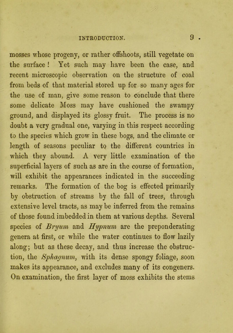 mosses whose progeny, or rather offshoots, still vegetate on the surface ! Yet such may have been the case, and recent microscopic observation on the structure of coal from beds of that material stored up for so many ages for the use of man, give some reason to conclude that there some delicate Moss may have cushioned the swampy ground, and displayed its glossy fruit. The process is no doubt a very gradual one, varying in this respect according to the species which grow in these bogs, and the climate or length of seasons peculiar to the different countries in which they abound. A very little examination of the superficial layers of such as are in the course of formation, will exhibit the appearances indicated in the succeeding' remarks. The formation of the bog is effected primarily by obstruction of streams by the fall of trees, through extensive level tracts, as may be inferred from the remains of those found imbedded in them at various depths. Several species of Bryum and Hypnum are the preponderating genera at first, or while the water continues to flow lazily along; but as these decay, and thus increase the obstruc- tion, the Bphagnum, with its dense spongy foliage, soon makes its appearance, and excludes many of its congeners. On examination, the first layer of moss exhibits the stems