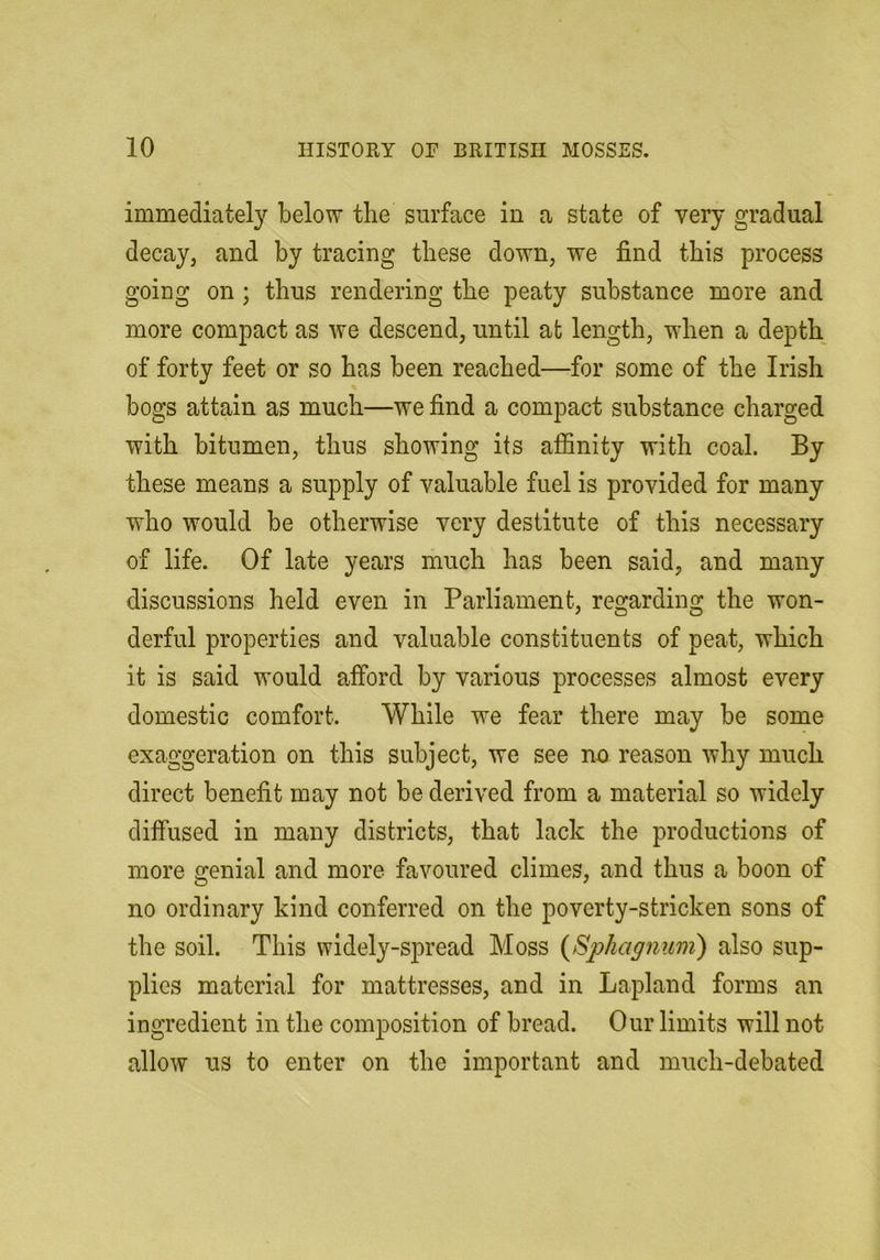 immediately below the surface in a state of very gradual decay, and by tracing these down, we find this process going on ; thus rendering the peaty substance more and more compact as we descend, until at length, when a depth of forty feet or so has been reached—for some of the Irish bogs attain as much—we find a compact substance charged with bitumen, thus showing its affinity with coal. By these means a supply of valuable fuel is provided for many who would be otherwise very destitute of this necessary of life. Of late years much has been said, and many discussions held even in Parliament, regarding the won- derful properties and valuable constituents of peat, which it is said would afford by various processes almost every domestic comfort. While we fear there may be some exaggeration on this subject, we see nn reason why much direct benefit may not be derived from a material so widely diffused in many districts, that lack the productions of more genial and more favoured climes, and thus a boon of no ordinary kind conferred on the poverty-stricken sons of the soil. This widely-spread Moss {Sphagnum') also sup- plies material for mattresses, and in Lapland forms an ingredient in the composition of bread. Our limits will not allow us to enter on the important and much-debated