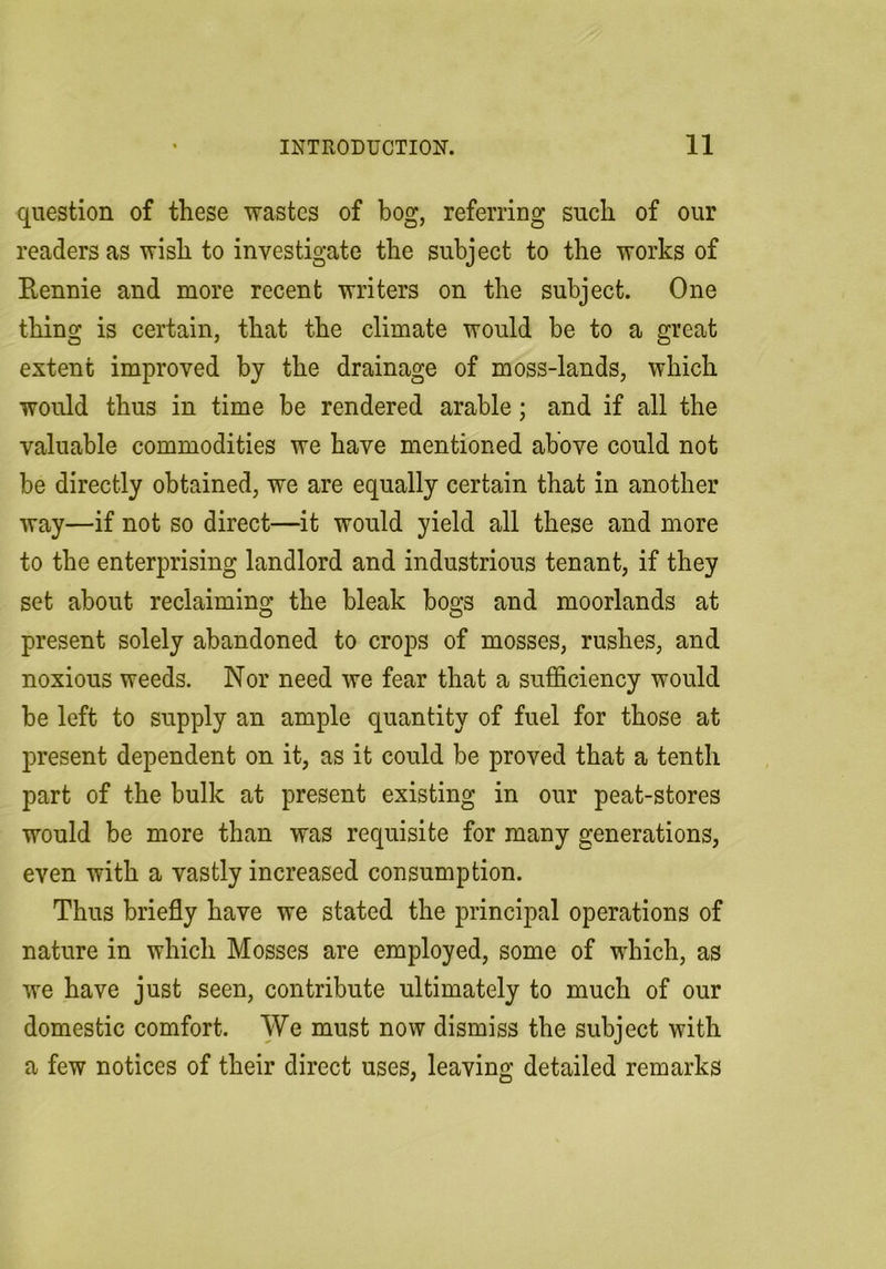 question of these wastes of bog, referring such of our readers as wish to investigate the subject to the works of Eennie and more recent writers on the subject. One thing is certain, that the climate would be to a great extent improved by the drainage of moss-lands, which would thus in time be rendered arable; and if all the valuable commodities we have mentioned above could not be directly obtained, we are equally certain that in another way—if not so direct—it would yield all these and more to the enterprising landlord and industrious tenant, if they set about reclaiming the bleak bogs and moorlands at present solely abandoned to crops of mosses, rushes, and noxious weeds. Nor need we fear that a sufficiency would be left to supply an ample quantity of fuel for those at present dependent on it, as it could be proved that a tenth part of the bulk at present existing in our peat-stores would be more than was requisite for many generations, even with a vastly increased consumption. Thus briefly have we stated the principal operations of nature in which Mosses are employed, some of which, as we have just seen, contribute ultimately to much of our domestic comfort. We must now dismiss the subject with a few notices of their direct uses, leaving detailed remarks