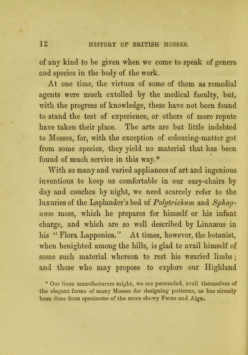 of any kind to be given when we come to speak of genera and species in the body of the work. At one time, the virtues of some of them as remedial agents were much extolled by the medical faculty, but, with the progress of knowledge, these have not been found to stand the test of experience, or others of more repute have taken their place. The arts are but little indebted to Mosses, for, with the exception of colouring-matter got from some species, they yield no material that has been found of much service in this way.* With so many and varied appliances of art and ingenious inventions to keep us comfortable in our easy-chairs by day and couches by night, we need scarcely refer to the luxuries of the Laplander's bed of Polytrichum and Sphag- num moss, which he prepares for himself or his infant charge, and which are so well described by Linnseus in his ‘‘ Flora Lapponica. At times, however, the botanist, when benighted among the hills, is glad to avail himself of some such material whereon to rest his wearied limbs; and those who may propose to explore our Highland * Our linen manufacturers might, we are persuaded, avail themselves of the elegant forms of many Mosses for designing patterns, as has ah’eady been done from specimens of the more showy Ferns and Algso,