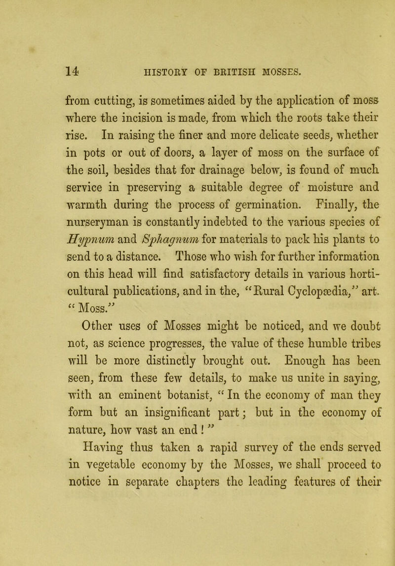 from cutting, is sometimes aided by the application of moss where the incision is made, from which the roots take their rise. In raising the finer and more delicate seeds, whether in pots or out of doors, a layer of moss on the surface of the soil, besides that for drainage below, is found of much service in preserving a suitable degree of moisture and warmth during the process of germination. Finally, the nurseryman is constantly indebted to the various species of Hypnum and Bpliagmm for materials to pack his plants to send to a distance. Those who wish for further information on this head will find satisfactory details in various horti- cultural publications, and in the, “Eural Cyclopaedia,^ art. “ Moss. Other uses of Mosses might be noticed, and we doubt not, as science progresses, the value of these humble tribes will be more distinctly brought out. Enough has been seen, from these few details, to make us unite in saying, with an eminent botanist, ‘‘ In the economy of man they form but an insignificant part; but in the economy of nature, how vast an end ! Having thus taken a rapid survey of the ends served in vegetable economy by the Mosses, we shall proceed to notice in separate chapters the leading features of their