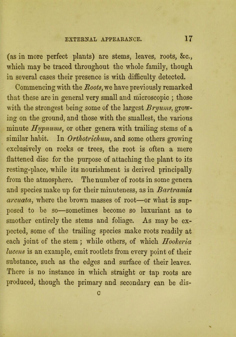 (as in more perfect plants) are stems, leaves, roots, &c., which may be traced throughout the whole family, though in several cases their presence is with difficulty detected. Commencing with the Boots, we have previously remarked that these are in general very small and microscopic ; those with the strongest being some of the largest Bryums, grow- ing on the ground, and those with the smallest, the various minute Hypnums, or other genera with trailing stems of a similar habit. In OrthotricJiim, and some others growing exclusively on rocks or trees, the root is often a mere flattened disc for the purpose of attaching the plant to its resting-place, while its nourishment is derived principally from the atmosphere. The number of roots in some genera and species make up for their minuteness, as in Bartramia arcuata, where the brown masses of root—or what is sup- posed to be so—sometimes become so luxuriant as to smother entirely the stems and foliage. As may be ex- pected, some of the trailing species make roots readily at each joint of the stem; while others, of which Hookeria lucens is an example, emit rootlets from every point of their substance, such as the edges and surface of their leaves. There is no instance in which straight or tap roots are produced, though the primary and secondary can be dis-