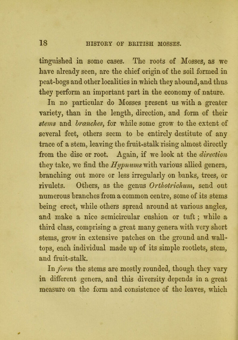 tinguished in some cases. The roots of Mosses, as we have already seen, are the chief origin of the soil formed in peat-hogs and other localities in which they abound, and thus- they perform an important part in the economy of nature. In no particular do Mosses present us with a greater variety, than in the length, direction, and form of their stems and hranclies, for while some grow to the extent of several feet, others seem to be entirely destitute of any trace of a stem, leaving the fruit-stalk rising almost directly from the disc or root. Again, if we look at the direction they take, we find the Hypnums^sido. various allied genera, branching out more or less irregularly on banks, trees, or rivulets. Others, as the genus Orthotriclium, send out numerous branches from a common centre, some of its stems being erect, while others spread around at various angles, and make a nice semicircular cushion or tuft; while a third class, comprising a great many genera with very short stems, grow in extensive patches on the ground and wall- tops, each individual made up of its simple rootlets, stem, and fruit-stalk. In form the stems are mostly rounded, though they vary in difierent genera, and this diversity depends in a great measure on the form and consistence of the leaves, which