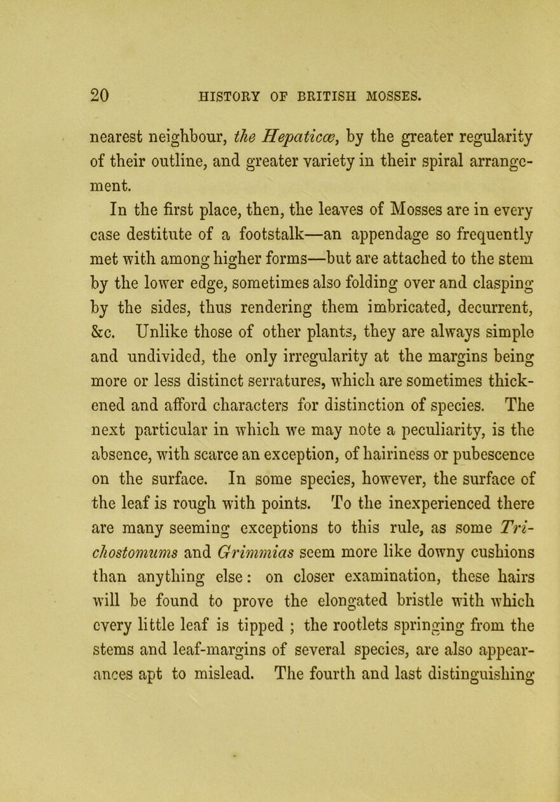 nearest neighbour, the Hepaticw^ by the greater regularity of their outline, and greater variety in their spiral arrange- ment. In the first place, then, the leaves of Mosses are in every case destitute of a footstalk—an appendage so frequently met with among higher forms—but are attached to the stem by the lower edge, sometimes also folding over and clasping by the sides, thus rendering them imbricated, decurrent, &c. Unlike those of other plants, they are always simple and undivided, the only irregularity at the margins being more or less distinct serratures, which are sometimes thick- ened and afford characters for distinction of species. The next particular in which w^e may note a peculiarity, is the absence, with scarce an exception, of hairiness or pubescence on the surface. In some species, however, the surface of the leaf is rough with points. To the inexperienced there are many seeming exceptions to this rule, as some Tri- cJiostomums and Grimmias seem more like downy cushions than anything else: on closer examination, these hairs will be found to prove the elongated bristle with which every little leaf is tipped ; the rootlets springing from the stems and leaf-margins of several species, are also appear- ances apt to mislead. The fourth and last distinguishing