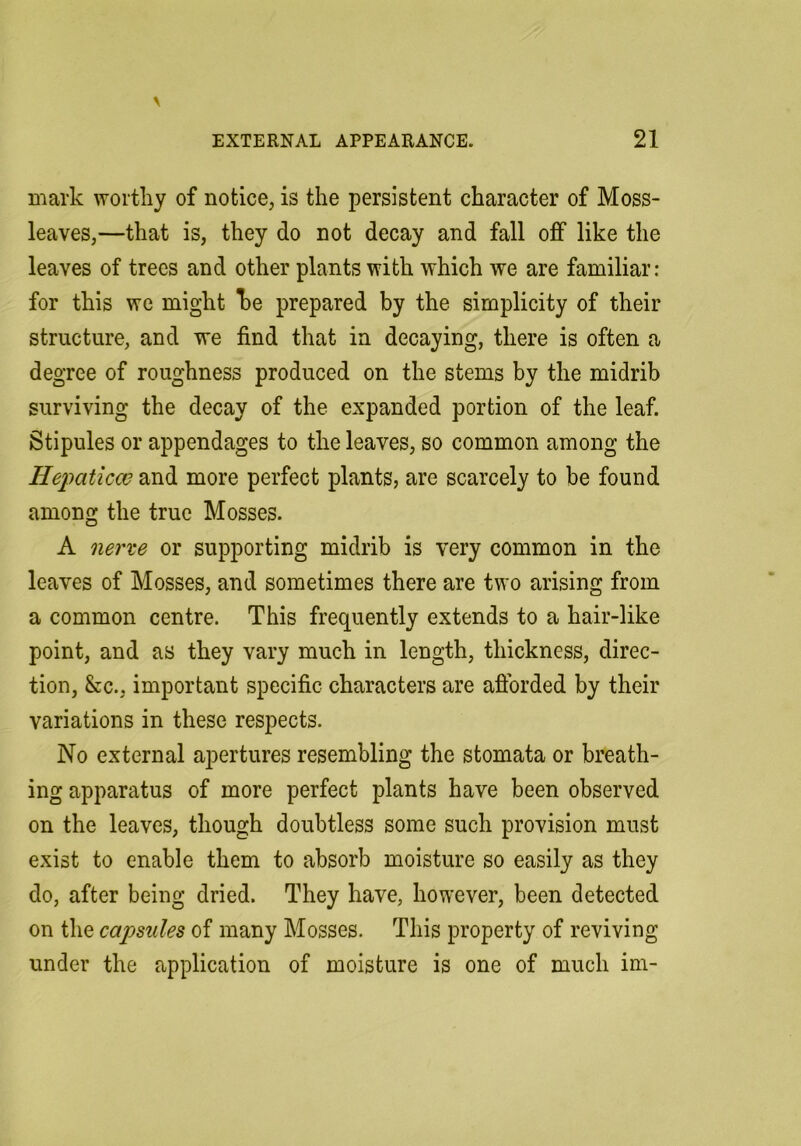 mark worthy of notice, is the persistent character of Moss- leaves,—that is, they do not decay and fall off like the leaves of trees and other plants with which we are familiar: for this we might he prepared by the simplicity of their structure, and we find that in decaying, there is often a degree of roughness produced on the stems by the midrib surviving the decay of the expanded portion of the leaf. Stipules or appendages to the leaves, so common among the Hepaticw and more perfect plants, are scarcely to be found among the true Mosses. A nerve or supporting midrib is very common in the leaves of Mosses, and sometimes there are two arising from a common centre. This frequently extends to a hair-like point, and as they vary much in length, thickness, direc- tion, &c., important specific characters are aftbrded by their variations in these respects. No external apertures resembling the stomata or breath- ing apparatus of more perfect plants have been observed on the leaves, though doubtless some such provision must exist to enable them to absorb moisture so easily as they do, after being dried. They have, however, been detected on the capsules of many Mosses. This property of reviving under the application of moisture is one of much im-