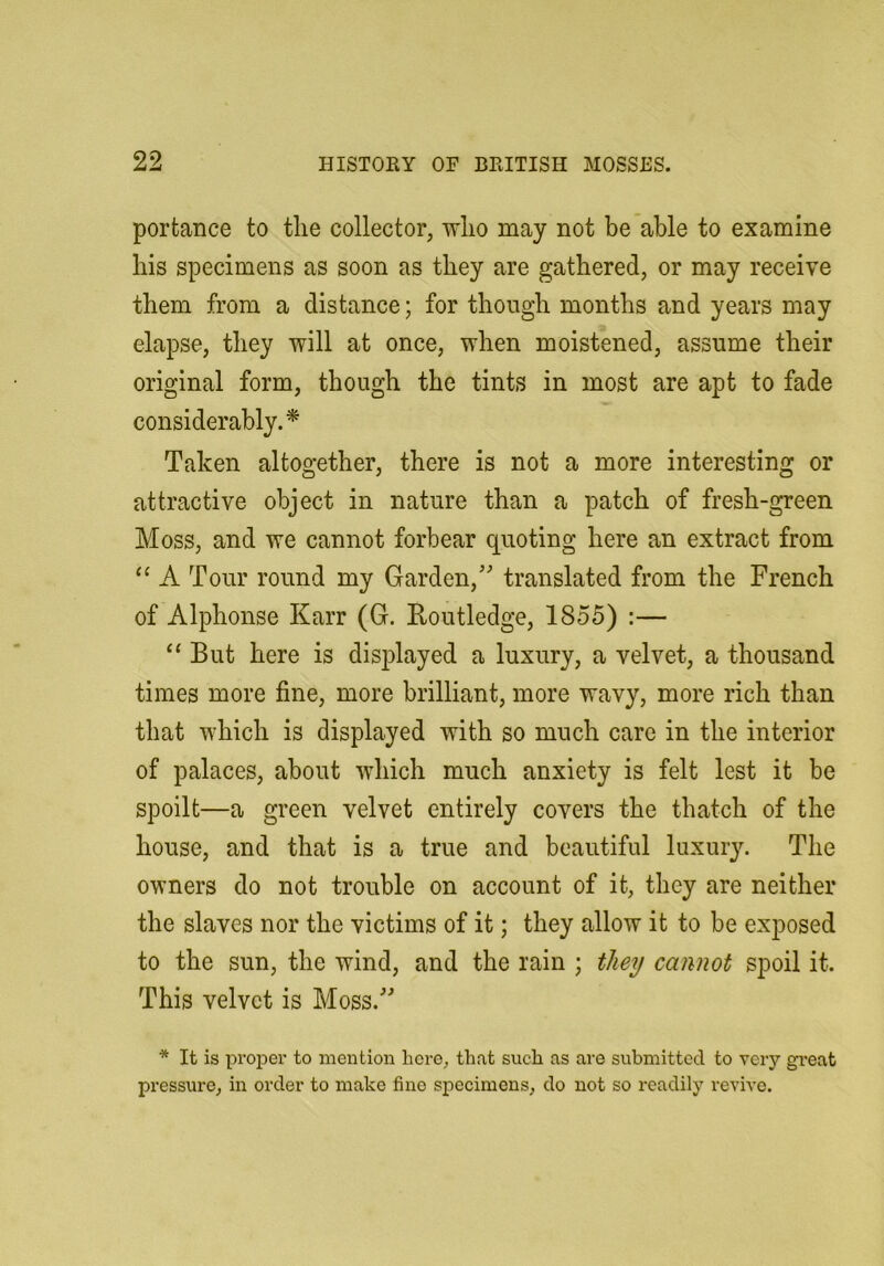 portance to tlie collector, wlio may not be able to examine his specimens as soon as they are gathered, or may receive them from a distance; for though months and years may elapse, they will at once, when moistened, assume their original form, though the tints in most are apt to fade considerably.^ Taken altogether, there is not a more interesting or attractive object in nature than a patch of fresh-green Moss, and we cannot forbear quoting here an extract from “ A Tour round my Garden,’ translated from the French of Alphonse Karr (G. Eoutledge, 1855) :— ‘‘ But here is displayed a luxury, a velvet, a thousand times more fine, more brilliant, more wavy, more rich than that which is displayed with so much care in the interior of palaces, about which much anxiety is felt lest it be spoilt—a green velvet entirely covers the thatch of the house, and that is a true and beautiful luxur3^ The owners do not trouble on account of it, they are neither the slaves nor the victims of it; they allow it to be exposed to the sun, the wind, and the rain ; they cannot spoil it. This velvet is Moss.” * It is proper to mention here, that such as are submitted to very gi*eat pressure, in order to make fine specimens, do not so readily revive.