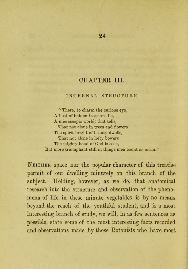 CHAPTER IIP INTERNAL STRUCTURE. There, to charm the curious eye, A host of hidden treasures lie, A microscopic world, that tells. That not alone in trees and flowers The spirit bright of beauty dwells, That not alone in lofty bowers The mighty hand of God is seen. But more triumphant still in things men count as mean.” Neither space nor the popular character of this treatise permit of our dwelling minutely on this branch of the subject. Holding, however, as we do, that anatomical research into the structure and observation of the jjheno- mena of life in these minute vegetables is by no means beyond the reach of the youthful student, and is a most interesting branch of study, we will, in as few sentences as possible, state some of the most interesting facts recorded and observations made by those Botanists who have most