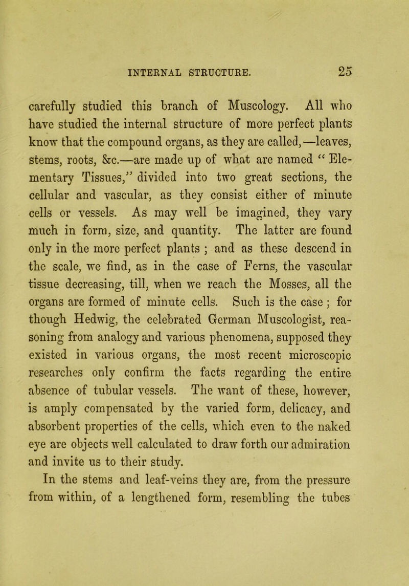 carefully studied this branch of Muscology. All who have studied the internal structure of more perfect plants know that the compound organs, as they are called,—leaves, stems, roots, &c.—are made up of what are named Ele- mentary Tissues,' divided into two great sections, the cellular and vascular, as they consist either of minute cells or vessels. As may well be imagined, they vary much in form, size, and quantity. The latter are found only in the more perfect plants ; and as these descend in the scale, we find, as in the case of Ferns, the vascular tissue decreasing, till, when we reach the Mosses, all the organs are formed of minute cells. Such is the case ; for though Hedwig, the celebrated German Museologist, rea- soning from analogy and various phenomena, supposed they existed in various organs, the most recent microscopic researches only confirm the facts regarding the entire absence of tubular vessels. The want of these, however, is amply compensated by the varied form, delicacy, and absorbent properties of the cells, which even to the naked eye are objects well calculated to draw forth our admiration and invite us to their study. In the stems and leaf-veins they are, from the pressure from within, of a lengthened form, resembling the tubes