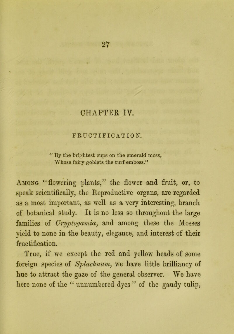 CHAPTER IV. FRUCTIFICATION. “ By the brightest cups on the emerald moss, Whose faiiy goblets the turf emboss.” Among ‘‘flowering plants/ the flower and fruit, or, to speak scientifically, the Pveproductive organs, are regarded as a most important, as well as a very interesting, branch of botanical study. It is no less so throughout the large families of Cryptogamia, and among these the Mosses yield to none in the beauty, elegance, and interest of their fructification. True, if we except the red and yellow heads of some foreign species of SplacJiniim, we have little brilliancy of hue to attract the gaze of the general observer. We have here none of the “ unnumbered dyes of the gaudy tulip.