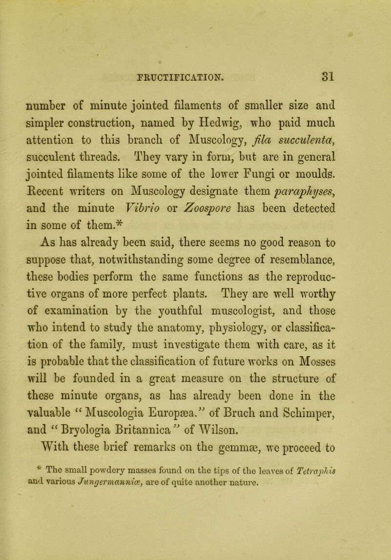 number of minute jointed filaments of smaller size and simpler construction, named by Hedwig, who paid much attention to this branch of Muscology, fila succulenta, succulent threads. They vary in form, but are in general jointed filaments like some of the lower Fungi or moulds. Recent writers on Muscology designate them paraphyses^ and the minute Vibrio or Zoospore has been detected in some of them.* As has already been said, there seems no good reason to suppose that, notwithstanding some degree of resemblance, these bodies perform the same functions as the reproduc- tive organs of more perfect plants. They are well w'orthy of examination by the youthful museologist, and those who intend to study the anatomy, physiology, or classifica- tion of the family, must investigate them with care, as it is probable that the classification of future works on Mosses will be founded in a great measure on the structure of these minute organs, as has already been done in the valuable Muscologia Europma/' of Bruch and Schimper, and ‘‘ Bryologia Britannica of Wilson. With these brief remarks on the gemmae, wc proceed to * The small powdery masses found on the tips of the leaves of Tetraphis and various Jxmgermannice, are of quite another nature.