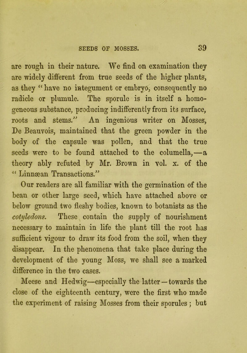 are rough in their nature. We find on examination they are widely difterent from true seeds of the higher plants, as they “ have no integument or embryo, consequently no radicle or plumule. The sporule is in itself a homo- geneous substance, producing indifferently from its surface, roots and stems.'’ An ingenious writer on Mosses, De Beauvois, maintained that the green powder in the body of the capsule was pollen, and that the true seeds were to be found attached to the columella,—a theory ably refuted by Mr. Brown in vol. x. of the Linnman Transactions. Our readers are all familiar with the germination of the bean or other large seed, which have attached above or below ground two fleshy bodies, known to botanists as the cotyledons. These contain the supply of nourishment necessary to maintain in life the plant till the root has sufficient vigour to draw its food from the soil, when they disappear. In the phenomena that take place during the development of the young Moss, we shall see a marked difference in the two cases. Meese and Hedwig—especially the latter — towards the close of the eighteenth century, were the first who made the experiment of raising Mosses from their sporules ; but