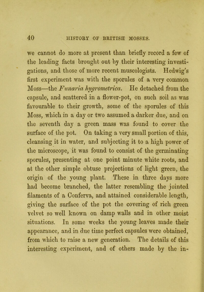 we cannot do more at present than briefly record a few of the leading facts brought out by their interesting investi- gations, and those of more recent museologists. Hedwig's first experiment was with the sporules of a very common Moss—the Funarm hygrometrica. He detached from the capsule, and scattered in a flower-pot, on such soil as was favourable to their growth, some of the sporules of this Moss, which in a day or two assumed a darker due, and on the seventh day a green mass was found to cover the surface of the pot. On taking a very small portion of this, cleansing it in water, and subjecting it to a high power of the microscope, it was found to consist of the germinating sporules, presenting at one point minute white roots, and at the other simple obtuse projections of light green, the origin of the young plant. These in three days more had become branched, the latter resembling the jointed filaments of a Conferva, and attained considerable length, giving the surface of the pot the covering of rich green velvet so well known on damp walls and in other moist situations. In some weeks the young leaves made their appearance, and in due time perfect capsules were obtained, from which to raise a new generation. The details of this interesting experiment, and of others made by the in-