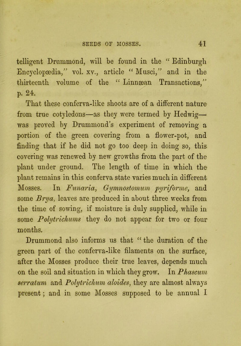 telligent Drummond, will be found in the Edinburgh Encyclopaedia,' vol. xv., article “ Musci, and in the thirteenth volume of the “ Linncean Transactions, p. 24. That these conferva-like shoots are of a different nature- from true cotyledons—as they were termed by Hedwig— wns proved by Drummond's experiment of removing a portion of the green covering from a flower-pot, and finding that if he did not go too deep in doing so, this covering was renewed by new growths from the part of the plant under ground. The length of time in which the plant remains in this conferva state varies much in difierent Mosses. In Funaria, Gymnostomum pyriforine, and some Brya, leaves are produced in about three weeks from the time of sowing, if moisture is duly supplied, while in some Polytrichums they do not appear for two or four months. Drummond also informs us that “ the duration of the green part of the conferva-like filaments on the surface, after the Mosses produce their true leaves, depends much on the soil and situation in which they grow. In Phascum serratum and Polytrichum aloides, they are almost always present; and in some Mosses supposed to be annual I