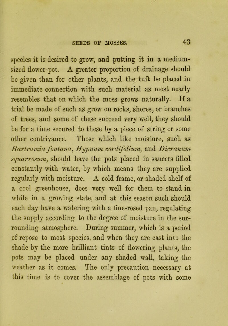 species it is desired to grow, and putting it in a medium- sized flower-pot. A greater proportion of drainage should be given than for other plants, and the tuft be placed in immediate connection with such material as most nearly resembles that on which the moss grows naturally. If a trial be made of such as grow on rocks, shores, or branches of trees, and some of these succeed very well, they should be for a time secured to these by a piece of string or some other contrivance. Those which like moisture, such as Bartramia fontana, Hypnum cordifolium, and Dicranum squarrosumj should have the pots placed in saucers filled constantly with water, by which means they are supplied regularly with moisture. A cold frame, or shaded shelf of a cool greenhouse, does very well for them to stand in while in a growing state, and at this season such should each day have a watering with a fine-rosed pan, regulating the supply according to the degree of moisture in the sur- rounding atmosphere. During summer, which is a period of repose to most species, and when they are cast into the shade by the more brilliant tints of flowering plants, the pots may be placed under any shaded wall, taking the weather as it comes. The only precaution necessary at this time is to cover the assemblage of pots with some