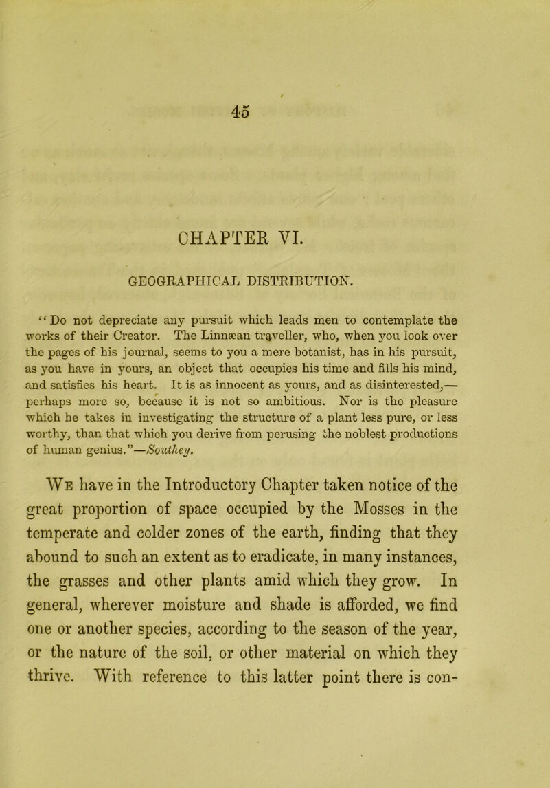 CHAPTER VI. GEOGEAPHICAL DISTEIBUTION. ‘ ‘ Do not depreciate any pursuit which leads men to contemplate the works of their Creator. The Linnaean traveller, who, when you look over the pages of his journal, seems to you a mere botanist, has in his pursuit, as you have in yours, an object that occupies his time and fills his mind, and satisfies his heart. It is as innocent as yours, and as disinterested,— perhaps more so, because it is not so ambitious. Nor is the pleasure which he takes in investigating the structm-e of a plant less pure, or less worthy, than that which you derive from perusing the noblest productions of human genius.”—Southey. We have in the Introductory Chapter taken notice of the great proportion of space occupied by the Mosses in the temperate and colder zones of the earth, finding that they abound to such an extent as to eradicate, in many instances, the grasses and other plants amid irhich they grow. In general, wherever moisture and shade is afforded, we find one or another species, according to the season of the year, or the nature of the soil, or other material on which they thrive. With reference to this latter point there is con-