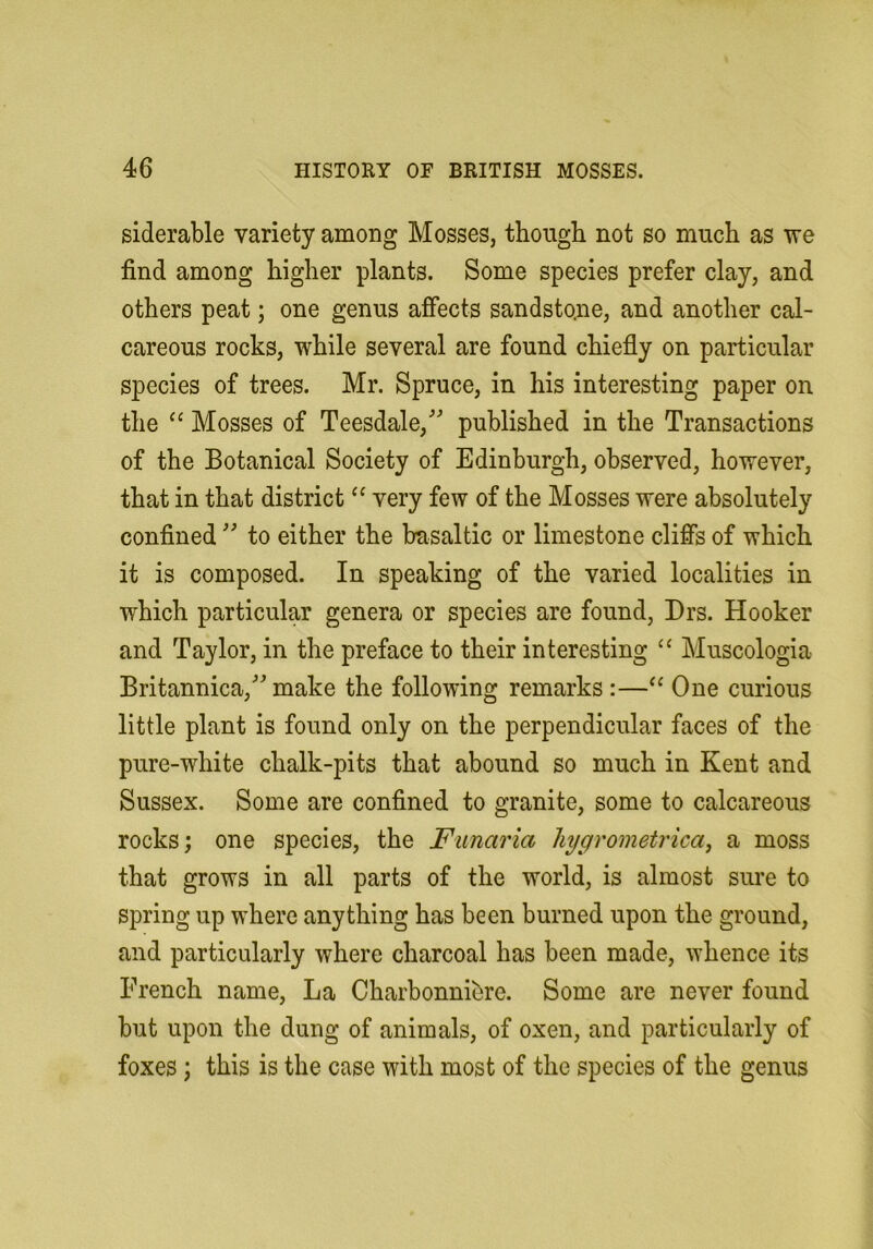 siderable variety among Mosses, though not so much as we find among higher plants. Some species prefer clay, and others peat; one genus affects sandstone, and another cal- careous rocks, while several are found chiefly on particular species of trees. Mr. Spruce, in his interesting paper on the “ Mosses of Teesdale,'’ published in the Transactions of the Botanical Society of Edinburgh, observed, however, that in that district very few of the Mosses were absolutely confined'' to either the basaltic or limestone cliffs of which it is composed. In speaking of the varied localities in which particular genera or species are found, Drs. Hooker and Taylor, in the preface to their interesting Muscologia Britannica,^^ make the following remarks :—One curious little plant is found only on the perpendicular faces of the pure-white chalk-pits that abound so much in Kent and Sussex. Some are confined to granite, some to calcareous rocks; one species, the Funaria hygrometricay a moss that grows in all parts of the world, is almost sure to spring up where anything has been burned upon the ground, and particularly where charcoal has been made, whence its French name. La Charbonnibre. Some are never found but upon the dung of animals, of oxen, and particularly of foxes; this is the case with most of the species of the genus