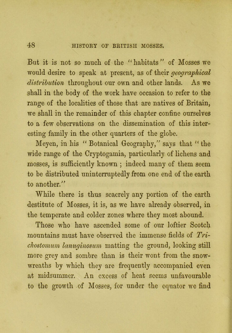 But it is not so mucli of the habitats^' of Mosses we would desire to speak at present, as of their geographical distribution throuo;hout our own and other lands. As we shall in the body of the work have occasion to refer to the range of the localities of those that are natives of Britain, we shall in the remainder of this chapter confine ourselves to a few observations on the dissemination of this inter- esting family in the other quarters of the globe. Meyen, in his Botanical Geography,' says that “ the wide range of the Cryptogamia, particularly of lichens and mosses, is sufficiently known ; indeed many of them seem to be distributed uninterruptedly from one end of the earth to another. While there is thus scacrely any portion of the earth destitute of Mosses, it is, as we have already observed, in the temperate and colder zones where they most abound. Those who have ascended some of our loftier Scotch mountains must have observed the immense fields of Tri- cliostomum lanuginosum matting the ground, looking still more grey and sombre than is their wont from the snow- wreaths by which they are frequently accompanied even at midsummer. An excess of heat seems unfavourable to the growth of Mosses, for under the equator we find