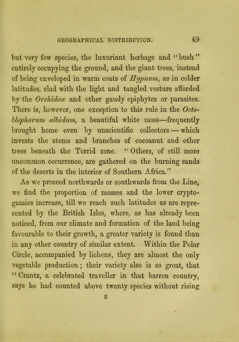 but very few species, tlie luxuriant herbage and ‘'bush'^ entirely occupying the ground, and the giant trees, instead of being enveloped in warm coats of Hypnum, as in colder latitudes, clad with the light and tangled vesture afforded by the OrcMdecc and other gaudy epiphytes or parasites. There is, however, one exception to this rule in the Octo- hlepharum cilbidum, a beautiful white moss—frequently brought home even by unscientific collectors — which invests the stems and branches of cocoanut and other trees beneath the Torrid zone. Others, of still more uncommon occurrence, are gathered on the burning sands of the deserts in the interior of Southern Africa.^ As we proceed northwards or southwards from the Line, we find the proportion of mosses and the lower crypto- gamics increase, till we reach such latitudes as are repre- sented by the British Isles, where, as has already been noticed, from our climate and formation of the land being favourable to their growth, a greater variety is found than in any other country of similar extent. Within the Polar Circle, accompanied by lichens, they are almost the only vegetable production; their variety also is so great, that “ Crantz, a celebrated traveller in that barren country, says he had counted above twenty species without rising E