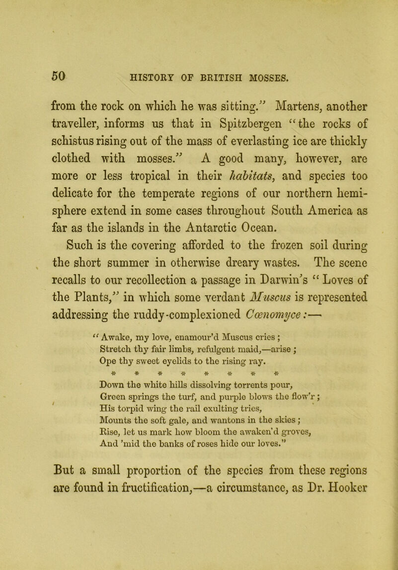 from the rock on which he was sitting. Martens, another traveller, informs us that in Spitzbergen ‘‘the rocks of schistus rising out of the mass of everlasting ice are thickly clothed with mosses. A good many, however, are more or less tropical in their habitats, and species too delicate for the temperate regions of our northern hemi- sphere extend in some cases throughout South America as far as the islands in the Antarctic Ocean. Such is the covering afforded to the frozen soil during the short summer in otherwise dreary wastes. The scene recalls to our recollection a passage in Darwins “ Loves of the Plants, in which some verdant Muscus is represented addressing the ruddy-complexioned Coenomyce:— “ Awake, my love, enamour’d Muscus cries ; Stretch, thy fah limbs, refulgent maid,—arise ; Ope thy sweet eyehds to the rising ray. *******-K- Down the white hills dissolving torrents pour. Green springs the turf, and purple blows the flow’r; His torpid wing the rail exulting tries. Mounts the soft gale, and wantons in the skies; Rise, let us mark how bloom the awaken’d groves, And ’mid the banks of roses hide our loves.” But a small proportion of the species from these regions are found in fructification,—a circumstance, as Dr. Hooker