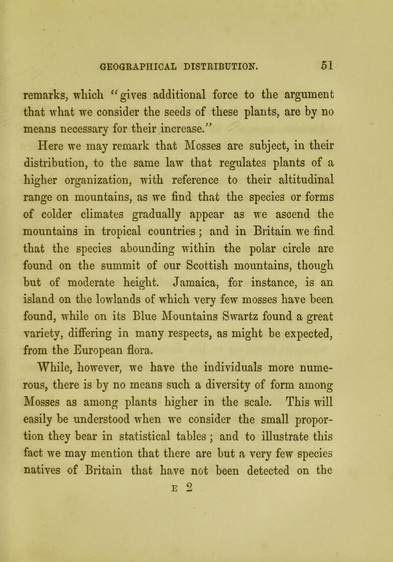 remarks, wliich ‘Ogives additional force to the argument that what we consider the seeds of these plants, are by no means necessary for their increase.'’^ Here we may remark that Mosses are subject, in their distribution, to the same law that regulates plants of a higher organization, wdth reference to their altitudinal range on mountains, as we find that the species or forms of colder climates gradually appear as we ascend the mountains in tropical countries; and in Britain we find that the species abounding within the polar circle are found on the summit of our Scottish mountains, though but of moderate height. Jamaica, for instance, is an island on the lowlands of which very few mosses have been found, while on its Blue Mountains Swartz found a great variety, differing in many respects, as might be expected, from the European flora. While, however, we have the individuals more nume- rous, there is by no means such a diversity of form among Mosses as among plants higher in the scale. This will easily be understood when we consider the small propor- tion they bear in statistical tables; and to illustrate this fact we may mention that there are but a very few species natives of Britain that have not been detected on the E 2