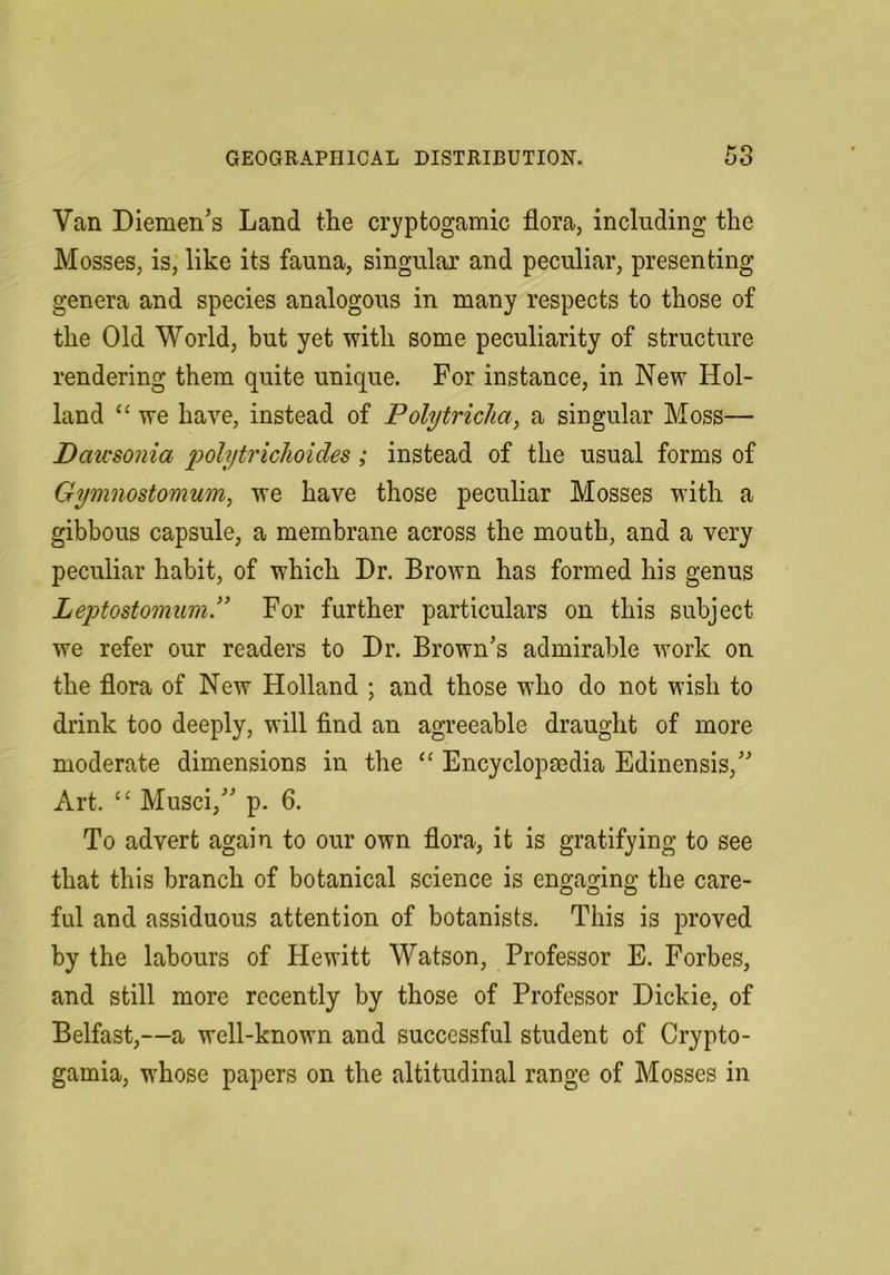 Van Diemen’s Land the cryptogamic flora, including the Mosses, is, like its fauna, singular and peculiar, presenting genera and species analogous in many respects to those of the Old World, but yet with some peculiarity of structure rendering them quite unique. For instance, in New Hol- land “ we have, instead of Polytriclia^ a singular Moss— Dawsonia polytricJioides; instead of the usual forms of Gymnostomum, we have those peculiar Mosses with a gibbous capsule, a membrane across the mouth, and a very peculiar habit, of which Dr. Brown has formed his genus Leptostomum.” For further particulars on this subject we refer our readers to Dr. Brown’s admirable work on the flora of New Holland ; and those who do not wish to drink too deeply, will find an agreeable draught of more moderate dimensions in the “ Encyclopedia Edinensis,” Art. “ Musci,” p. 6. To advert again to our own flora, it is gratifying to see that this branch of botanical science is engaging the care- ful and assiduous attention of botanists. This is proved by the labours of Hewitt Watson, Professor E. Forbes, and still more recently by those of Professor Dickie, of Belfast,—a well-known and successful student of Crypto- gamia, whose papers on the altitudinal range of Mosses in