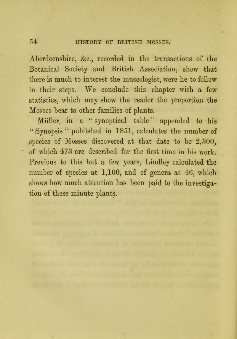 Aberdeenshire, &c., recorded in the transactions of the Botanical Society and British Association, show that there is much to interest the museologist, were he to follow in their steps. We conclude this chapter with a few statistics, which may show the reader the proportion the Mosses bear to other families of plants. Muller, in a “ synoptical table appended to his Synopsis '' published in 1851, calculates the number of species of Mosses discovered at that date to be 2,300, ■ of which 473 are described for the first time in his work. Previous to this but a few years, Bindley calculated the number of species at 1,100, and of genera at 46, which shows how much attention has been paid to the investiga- tion of these minute plants.