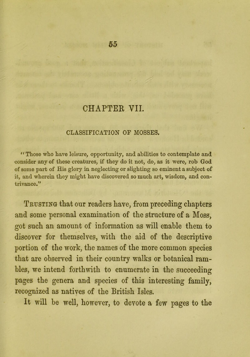 65 CHAPTER VII. CLASSIFICATION OF MOSSES. ** Those who have leisure, opportunity, and abilities to contemplate and consider any of these creatures, if they do it not, do, as it were, rob God of some part of His glory in neglecting or slighting so eminent a subject of it, and wherein they might have discovered so much art, wisdom, and con- trivance.” Trusting that our readers have, from preceding chapters and some personal examination of the structure of a Moss, got such an amount of information as will enable them to discover for themselves, with the aid of the descriptive portion of the work, the names of the more common species that are observed in their country walks or botanical ram- bles, we intend forthwith to enumerate in the succeeding pages the genera and species of this interesting family, recognized as natives of the British Isles. It will he well, however, to devote a few pages to the