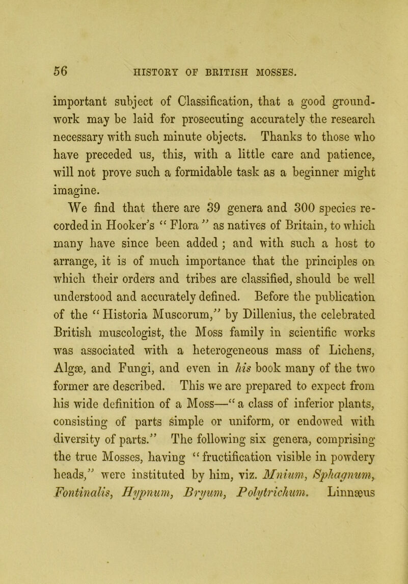 important subject of Classification, that a good ground- work may be laid for prosecuting accurately the research necessary with such minute objects. Thanks to those who have preceded us, this, with a little care and patience, will not prove such a formidable task as a beginner might imagine. We find that there are 89 genera and 300 species re- corded in Hooker's ‘‘ Flora  as natives of Britain, to which many have since been added ; and with such a host to arrange, it is of much importance that the principles on which their orders and tribes are classified, should be well understood and accurately defined. Before the publication of the Historia Muscorum, by Dillenius, the celebrated British museologist, the Moss family in scientific works was associated with a heterogeneous mass of Lichens, Algae, and Fungi, and even in his book many of the two former are described. This we are prepared to expect from his wide definition of a Moss—“ a class of inferior plants, consisting of parts simple or uniform, or endowed with diversity of parts. The following six genera, comprising the true Mosses, having “fructification visible in powdery heads, were instituted by him, viz. Mnium, Sphagnwny Fontinalis, Hypnum, Bryum, PolytricJnm, Linnaeus