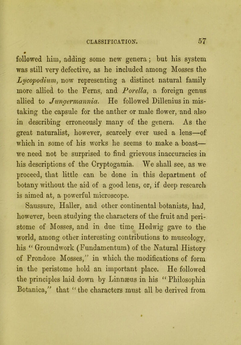 followed him, adding some new genera; but his system was still very defective, as he included among Mosses the Lycopodium, now representing a distinct natural family more allied to the Ferns, and Forella, a foreign genus allied to Jungermannia. He followed Dillenius in mis- taking the capsule for the anther or male flower, and also in describing erroneously many of the genera. As the great naturalist, however, scarcely ever used a lens—of which in some of his works he seems to make a boast— we need not be surprised to find grievous inaccuracies in his descriptions of the Cryptogamia. We shall see, as we proceed, that little can be done in this department of botany without the aid of a good lens, or, if deep research is aimed at, a powerful microscope. Saussure, Haller, and other continental botanists, had, however, been studying the characters of the fruit and peri- stome of Mosses, and in due time Hedwig gave to the world, among other interesting contributions to muscology, his “ Groundwork (Fundamentum) of the Natural History of Frondose Mosses,'' in which the modifications of form in the peristome hold an important place. He followed the principles laid down by Linnaeus in his ‘‘ Philosophia Botanica, that “the characters must all be derived from